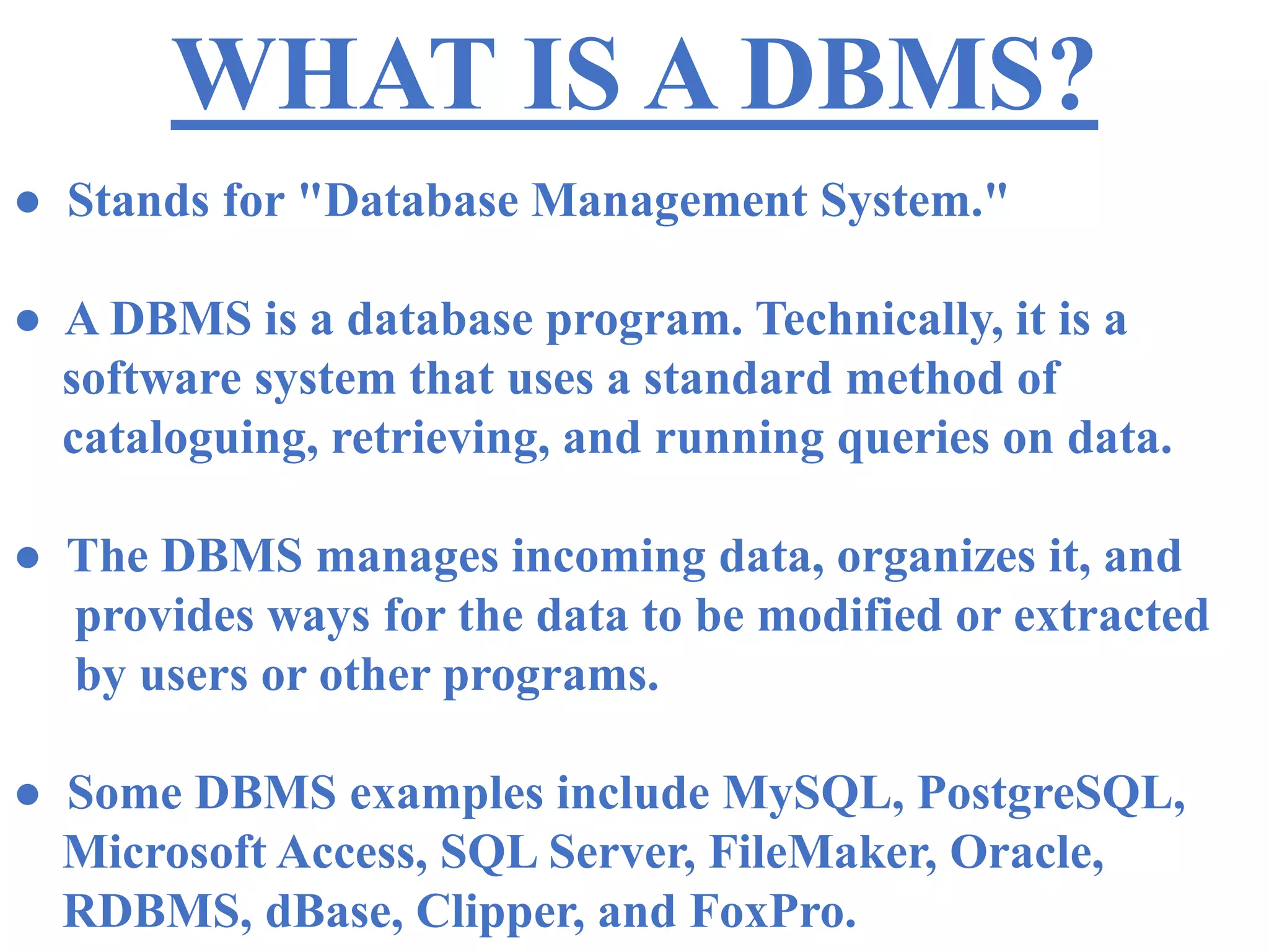 WHAT IS A DBMS?
● Stands for "Database Management System."
● A DBMS is a database program. Technically, it is a
software system that uses a standard method of
cataloguing, retrieving, and running queries on data.
● The DBMS manages incoming data, organizes it, and
provides ways for the data to be modified or extracted
by users or other programs.
● Some DBMS examples include MySQL, PostgreSQL,
Microsoft Access, SQL Server, FileMaker, Oracle,
RDBMS, dBase, Clipper, and FoxPro.
 