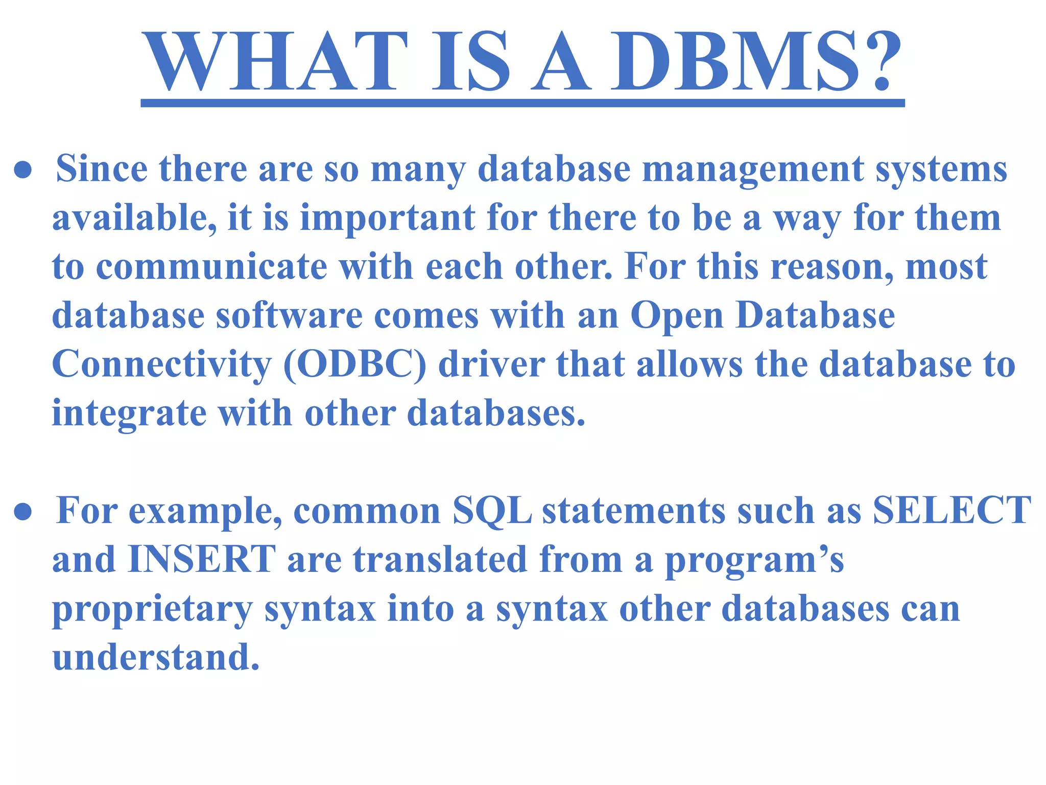 WHAT IS A DBMS?
● Since there are so many database management systems
available, it is important for there to be a way for them
to communicate with each other. For this reason, most
database software comes with an Open Database
Connectivity (ODBC) driver that allows the database to
integrate with other databases.
● For example, common SQL statements such as SELECT
and INSERT are translated from a program’s
proprietary syntax into a syntax other databases can
understand.
 