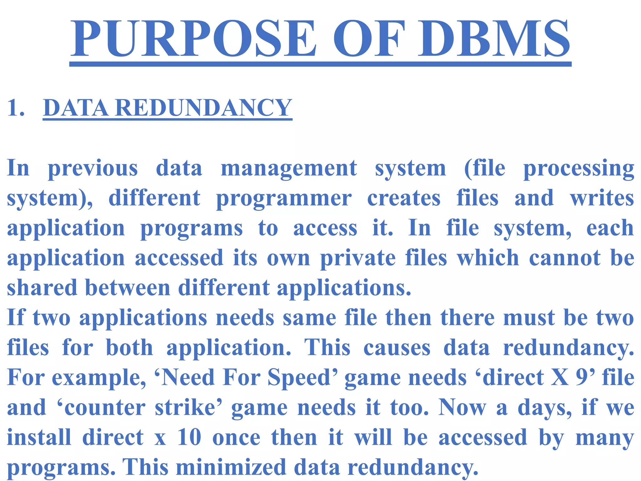 PURPOSE OF DBMS
1. DATA REDUNDANCY
In previous data management system (file processing
system), different programmer creates files and writes
application programs to access it. In file system, each
application accessed its own private files which cannot be
shared between different applications.
If two applications needs same file then there must be two
files for both application. This causes data redundancy.
For example, ‘Need For Speed’ game needs ‘direct X 9’ file
and ‘counter strike’ game needs it too. Now a days, if we
install direct x 10 once then it will be accessed by many
programs. This minimized data redundancy.
 