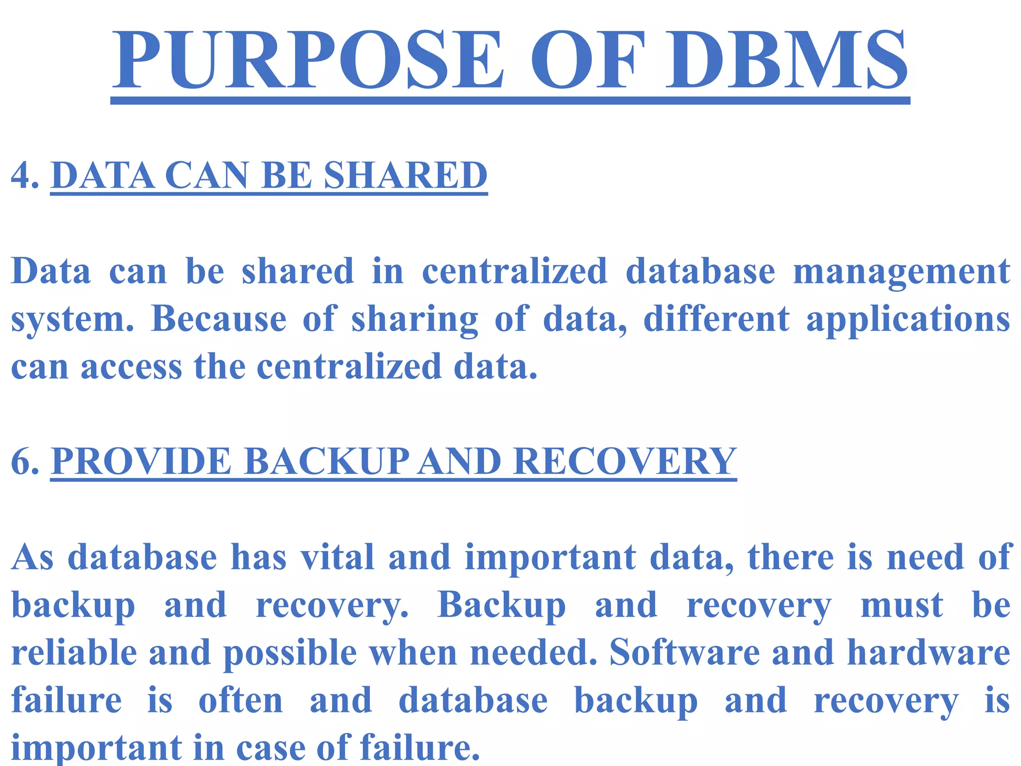 PURPOSE OF DBMS
4. DATA CAN BE SHARED
Data can be shared in centralized database management
system. Because of sharing of data, different applications
can access the centralized data.
6. PROVIDE BACKUP AND RECOVERY
As database has vital and important data, there is need of
backup and recovery. Backup and recovery must be
reliable and possible when needed. Software and hardware
failure is often and database backup and recovery is
important in case of failure.
 