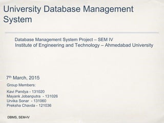 University Database Management
System
Database Management System Project – SEM IV
Institute of Engineering and Technology – Ahmedabad University
7th March, 2015
Group Members:
Kavi Pandya - 131020
Mayank Jobanputra - 131026
Urvika Sonar - 131060
Preksha Chavda - 121036
DBMS, SEM-IV
 