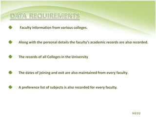DATAREQUIREMENTSFaculty information from various colleges. Along with the personal details the faculty’s academic records are also recorded.The records of all Colleges in the University The dates of joining and exit are also maintained from every faculty.A preference list of subjects is also recorded for every faculty. NEO2