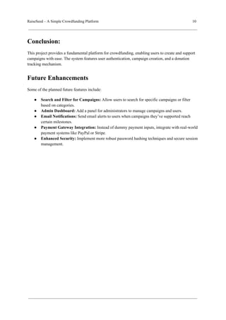 RaiseSeed – A Simple Crowdfunding Platform 10
Conclusion:
This project provides a fundamental platform for crowdfunding, enabling users to create and support
campaigns with ease. The system features user authentication, campaign creation, and a donation
tracking mechanism.
Future Enhancements
Some of the planned future features include:
● Search and Filter for Campaigns: Allow users to search for specific campaigns or filter
based on categories.
● Admin Dashboard: Add a panel for administrators to manage campaigns and users.
● Email Notifications: Send email alerts to users when campaigns they’ve supported reach
certain milestones.
● Payment Gateway Integration: Instead of dummy payment inputs, integrate with real-world
payment systems like PayPal or Stripe.
● Enhanced Security: Implement more robust password hashing techniques and secure session
management.
 