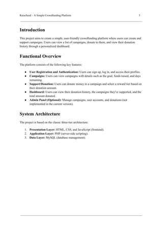 RaiseSeed – A Simple Crowdfunding Platform 3
Introduction
This project aims to create a simple, user-friendly crowdfunding platform where users can create and
support campaigns. Users can view a list of campaigns, donate to them, and view their donation
history through a personalized dashboard.
Functional Overview
The platform consists of the following key features:
● User Registration and Authentication: Users can sign up, log in, and access their profiles.
● Campaigns: Users can view campaigns with details such as the goal, funds raised, and days
remaining.
● Support/Donation: Users can donate money to a campaign and select a reward tier based on
their donation amount.
● Dashboard: Users can view their donation history, the campaigns they've supported, and the
total amount donated.
● Admin Panel (Optional): Manage campaigns, user accounts, and donations (not
implemented in the current version).
System Architecture
The project is based on the classic three-tier architecture:
1. Presentation Layer: HTML, CSS, and JavaScript (frontend).
2. Application Layer: PHP (server-side scripting).
3. Data Layer: MySQL (database management).
 