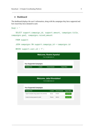 RaiseSeed – A Simple Crowdfunding Platform 8
● Dashboard
The dashboard displays the user’s information, along with the campaigns they have supported and
how much they have donated to each.
$sql = "
SELECT support.campaign_id, support.amount, campaigns.title,
campaigns.goal, campaigns.raised_amount
FROM support
JOIN campaigns ON support.campaign_id = campaigns.id
WHERE support.user_id = ?";
 