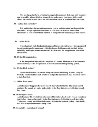 The most popular form of optical storage is the compact disk read-only memory,
     can be read by a laser. Optical storage is the write-once, read-many disk, which
     allows data to be written once, but does not allow them to be erased and rewritten.

 49. Define disk controller?

        It is an interface between the computer system and the actual hardware of the
     disk drive. Accept high-level command to read or write a sector. It attaches
     checksums to each sector that is written. It also performs remapping of bad sectors.



  50. Define RAID.

        It is collectively called redundant arrays of inexpensive disk, have been proposed
     to address the performance and reliability issues. Raids are used for their higher
     reliability and higher data transfer rate. RAID stands for independent, instead of
     inexpensive.

 51. Define file organization

        A file is organized logically as a sequence of records. These records are mapped
     onto disk blocks. Files are provided as a basic construct in operating system.

52. Define Hash indices?

        Indices are based on the values being distributed uniformly across a range of
     buckets. The bucket to which a value is assigned is determined by a function, called
     a hash function.

53. Define dense index?

     An index record appears for every search-key value in the file. The index record
     contains the search-key value and pointer to the first data record with that search-
     key value.

54. Define sparse index?
     An index record is created for only some of the values. Each index record contains a
     search-key value and a pointer to the first data record with that search-key value.
     To locate a record we find the index entry with the largest search-key value that is
     less than or equal to the search-key value.

55. Explain B+ -tree index structure?
 