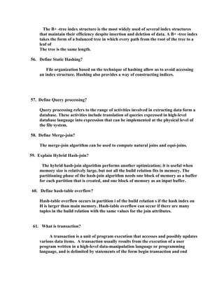 The B+ -tree index structure is the most widely used of several index structures
    that maintain their efficiency despite insertion and deletion of data. A B+ -tree index
    takes the form of a balanced tree in which every path from the root of the tree to a
    leaf of
    The tree is the same length.

56. Define Static Hashing?

        File organization based on the technique of hashing allow us to avoid accessing
    an index structure. Hashing also provides a way of constructing indices.




57. Define Query processing?

    Query processing refers to the range of activities involved in extracting data form a
    database. These activities include translation of queries expressed in high-level
    database language into expression that can be implemented at the physical level of
    the file system.

58. Define Merge-join?

    The merge-join algorithm can be used to compute natural joins and equi-joins.

59. Explain Hybrid Hash-join?

     The hybrid hash-join algorithm performs another optimization; it is useful when
    memory size is relatively large, but not all the build relation fits in memory. The
    partitioning phase of the hash-join algorithm needs one block of memory as a buffer
    for each partition that is created, and one block of memory as an input buffer.

 60. Define hash-table overflow?

    Hash-table overflow occurs in partition i of the build relation s if the hash index on
    H is larger than main memory. Hash-table overflow can occur if there are many
    tuples in the build relation with the same values for the join attributes.


 61. What is transaction?

         A transaction is a unit of program execution that accesses and possibly updates
    various data items. A transaction usually results from the execution of a user
    program written in a high-level data-manipulation language or programming
    language, and is delimited by statements of the form begin transaction and end
 