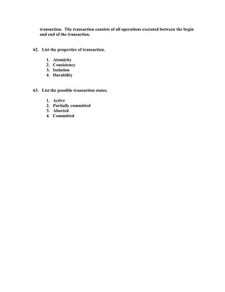 transaction. The transaction consists of all operations executed between the begin
   and end of the transaction.


62. List the properties of transaction.

       1.   Atomicity
       2.   Consistency
       3.   Isolation
       4.   Durability


63. List the possible transaction states.

       1.   Active
       2.   Partially committed
       3.   Aborted
       4.   Committed
 