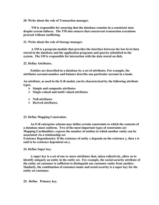 20. Write about the role of Transaction manager.

      TM is responsible for ensuring that the database remains in a consistent state
despite system failures. The TM also ensures that concurrent transaction executions
proceed without conflicting.

21. Write about the role of Storage manager.

      A SM is a program module that provides the interface between the low-level data
stored in the database and the application programs and queries submitted to the
system. The SM is responsible for interaction with the data stored on disk.

22. Define Attributes.

      Entities are described in a database by a set of attributes. For example, the
attributes account-number and balance describe one particular account in a bank.

An attribute, as used in the E-R model, can be characterized by the following attribute
types.
    Simple and composite attributes
    Single-valued and multi valued attributes

    Null attributes
    Derived attributes.



23. Define Mapping Constraints.

      An E-R enterprise schema may define certain constraints to which the contents of
a database must conform. Two of the most important types of constraints are
Mapping Cardinalities: express the number of entities to which another entity can be
associated via a relationship set.
Existence Dependencies: If the existence of entity x depends on the existence y, then x is
said to be existence dependent on y.

24. Define Super key.

      A super key is a set of one or more attributes that, taken collectively, allow us to
identify uniquely an entity in the entity set. For example, the social-security attribute of
the entity set customer is sufficient to distinguish one customer entity from another.
Similarly, the combination of customer-name and social security is a super key for the
entity set customer.


25. Define Primary key.
 