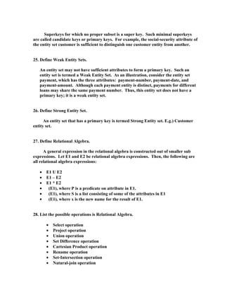 Superkeys for which no proper subset is a super key. Such minimal superkeys
are called candidate keys or primary keys. For example, the social-security attribute of
the entity set customer is sufficient to distinguish one customer entity from another.


25. Define Weak Entity Sets.

   An entity set may not have sufficient attributes to form a primary key. Such an
   entity set is termed a Weak Entity Set. As an illustration, consider the entity set
   payment, which has the three attributes: payment-number, payment-date, and
   payment-amount. Although each payment entity is distinct, payments for different
   loans may share the same payment number. Thus, this entity set does not have a
   primary key; it is a weak entity set.


26. Define Strong Entity Set.

      An entity set that has a primary key is termed Strong Entity set. E.g.) Customer
entity set.


27. Define Relational Algebra.

      A general expression in the relational algebra is constructed out of smaller sub
expressions. Let E1 and E2 be relational algebra expressions. Then, the following are
all relational algebra expressions:

   •   E1 U E2
   •   E1 – E2
   •   E1 * E2
   •    (E1), where P is a predicate on attribute in E1.
   •    (E1), where S is a list consisting of some of the attributes in E1
   •    (E1), where x is the new name for the result of E1.


28. List the possible operations is Relational Algebra.

       •   Select operation
       •   Project operation
       •   Union operation
       •   Set Difference operation
       •   Cartesian Product operation
       •   Rename operation
       •   Set-Intersection operation
       •   Natural-join operation
 