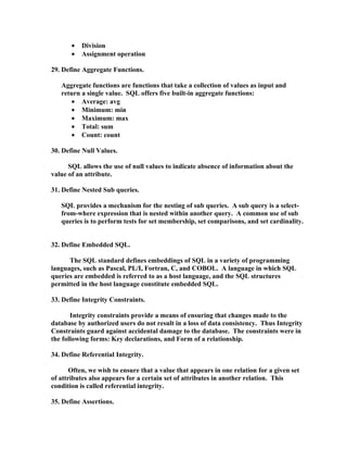 •   Division
       •   Assignment operation

29. Define Aggregate Functions.

   Aggregate functions are functions that take a collection of values as input and
   return a single value. SQL offers five built-in aggregate functions:
       • Average: avg
       • Minimum: min
       • Maximum: max
       • Total: sum
       • Count: count

30. Define Null Values.

      SQL allows the use of null values to indicate absence of information about the
value of an attribute.

31. Define Nested Sub queries.

   SQL provides a mechanism for the nesting of sub queries. A sub query is a select-
   from-where expression that is nested within another query. A common use of sub
   queries is to perform tests for set membership, set comparisons, and set cardinality.


32. Define Embedded SQL.

      The SQL standard defines embeddings of SQL in a variety of programming
languages, such as Pascal, PL/I, Fortran, C, and COBOL. A language in which SQL
queries are embedded is referred to as a host language, and the SQL structures
permitted in the host language constitute embedded SQL.

33. Define Integrity Constraints.

       Integrity constraints provide a means of ensuring that changes made to the
database by authorized users do not result in a loss of data consistency. Thus Integrity
Constraints guard against accidental damage to the database. The constraints were in
the following forms: Key declarations, and Form of a relationship.

34. Define Referential Integrity.

       Often, we wish to ensure that a value that appears in one relation for a given set
of attributes also appears for a certain set of attributes in another relation. This
condition is called referential integrity.

35. Define Assertions.
 