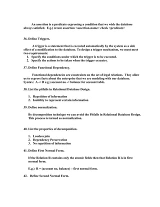 An assertion is a predicate expressing a condition that we wish the database
always satisfied. E.g.) create assertion <assertion-name> check <predicate>


36. Define Triggers.

       A trigger is a statement that is executed automatically by the system as a side
effect of a modification to the database. To design a trigger mechanism, we must meet
two requirements:
   1. Specify the conditions under which the trigger is to be executed.
   2. Specify the actions to be taken when the trigger executes.

37. Define Functional Dependency.

       Functional dependencies are constraints on the set of legal relations. They allow
us to express facts about the enterprise that we are modeling with our database.
Syntax: A -> B e.g.) account no -> balance for account table.

38. List the pitfalls in Relational Database Design.

   1. Repetition of information
   2. Inability to represent certain information

39. Define normalization.

   By decomposition technique we can avoid the Pitfalls in Relational Database Design.
   This process is termed as normalization.


40. List the properties of decomposition.

   1. Lossless join
   2. Dependency Preservation
   3. No repetition of information

41. Define First Normal Form.

   If the Relation R contains only the atomic fields then that Relation R is in first
   normal form.

   E.g.) R = (account no, balance) – first normal form.

42. Define Second Normal Form.
 