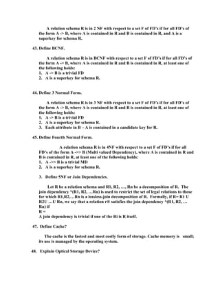 A relation schema R is in 2 NF with respect to a set F of FD’s if for all FD’s of
   the form A -> B, where A is contained in R and B is contained in R, and A is a
   superkey for schema R.

43. Define BCNF.

        A relation schema R is in BCNF with respect to a set F of FD’s if for all FD’s of
   the form A -> B, where A is contained in R and B is contained in R, at least one of
   the following holds:
   1. A -> B is a trivial FD
   2. A is a superkey for schema R.


44. Define 3 Normal Form.

        A relation schema R is in 3 NF with respect to a set F of FD’s if for all FD’s of
   the form A -> B, where A is contained in R and B is contained in R, at least one of
   the following holds:
   1. A -> B is a trivial FD
   2. A is a superkey for schema R.
   3. Each attribute in B – A is contained in a candidate key for R.

45. Define Fourth Normal Form.

               A relation schema R is in 4NF with respect to a set F of FD’s if for all
   FD’s of the form A ->> B (Multi valued Dependency), where A is contained in R and
   B is contained in R, at least one of the following holds:
   1. A ->> B is a trivial MD
   2. A is a superkey for schema R.

   3. Define 5NF or Join Dependencies.

        Let R be a relation schema and R1, R2, …, Rn be a decomposition of R. The
   join dependency *(R1, R2, …Rn) is used to restrict the set of legal relations to those
   for which R1,R2,…Rn is a lossless-join decomposition of R. Formally, if R= R1 U
   R2U …U Rn, we say that a relation r® satisfies the join dependency *(R1, R2, …
   Rn) if
   R=
   A join dependency is trivial if one of the Ri is R itself.

47. Define Cache?

       The cache is the fastest and most costly form of storage. Cache memory is small;
   its use is managed by the operating system.

48. Explain Optical Storage Device?
 