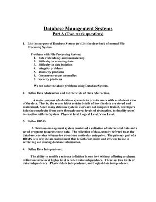 Database Management Systems
                       Part A (Two mark questions)

1. List the purpose of Database System (or) List the drawback of normal File
   Processing System.

     Problems with File Processing System:
       1. Data redundancy and inconsistency
       2. Difficulty in accessing data
       3. Difficulty in data isolation
       4. Integrity problems
       5. Atomicity problems
       6. Concurrent-access anomalies
       7. Security problems

        We can solve the above problems using Database System.

2. Define Data Abstraction and list the levels of Data Abstraction.

        A major purpose of a database system is to provide users with an abstract view
of the data. That is, the system hides certain details of how the data are stored and
maintained. Since many database systems users are not computer trained, developers
hide the complexity from users through several levels of abstraction, to simplify users’
interaction with the System: Physical level, Logical Level, View Level.

3. Define DBMS.

       A Database-management system consists of a collection of interrelated data and a
set of programs to access those data. The collection of data, usually referred to as the
database, contains information about one particular enterprise. The primary goal of a
DBMS is to provide an environment that is both convenient and efficient to use in
retrieving and storing database information.

4. Define Data Independence.

      The ability to modify a schema definition in one level without affecting a schema
definition in the next higher level is called data independence. There are two levels of
data independence: Physical data independence, and Logical data independence.
 