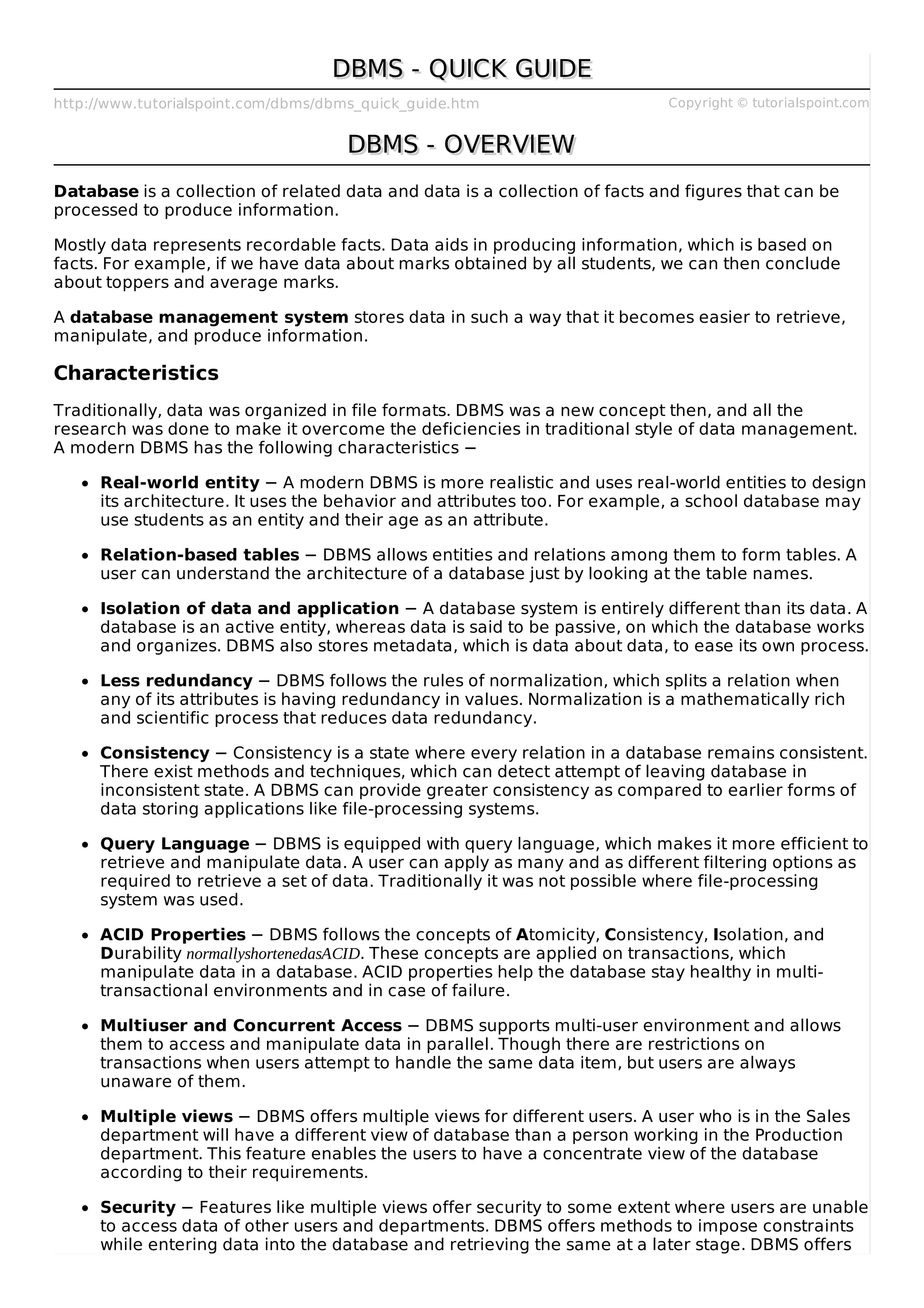 http://www.tutorialspoint.com/dbms/dbms_quick_guide.htm Copyright © tutorialspoint.com
DBMS - QUICK GUIDE
DBMS - QUICK GUIDE
DBMS - OVERVIEW
DBMS - OVERVIEW
Database is a collection of related data and data is a collection of facts and figures that can be
processed to produce information.
Mostly data represents recordable facts. Data aids in producing information, which is based on
facts. For example, if we have data about marks obtained by all students, we can then conclude
about toppers and average marks.
A database management system stores data in such a way that it becomes easier to retrieve,
manipulate, and produce information.
Characteristics
Traditionally, data was organized in file formats. DBMS was a new concept then, and all the
research was done to make it overcome the deficiencies in traditional style of data management.
A modern DBMS has the following characteristics −
Real-world entity − A modern DBMS is more realistic and uses real-world entities to design
its architecture. It uses the behavior and attributes too. For example, a school database may
use students as an entity and their age as an attribute.
Relation-based tables − DBMS allows entities and relations among them to form tables. A
user can understand the architecture of a database just by looking at the table names.
Isolation of data and application − A database system is entirely different than its data. A
database is an active entity, whereas data is said to be passive, on which the database works
and organizes. DBMS also stores metadata, which is data about data, to ease its own process.
Less redundancy − DBMS follows the rules of normalization, which splits a relation when
any of its attributes is having redundancy in values. Normalization is a mathematically rich
and scientific process that reduces data redundancy.
Consistency − Consistency is a state where every relation in a database remains consistent.
There exist methods and techniques, which can detect attempt of leaving database in
inconsistent state. A DBMS can provide greater consistency as compared to earlier forms of
data storing applications like file-processing systems.
Query Language − DBMS is equipped with query language, which makes it more efficient to
retrieve and manipulate data. A user can apply as many and as different filtering options as
required to retrieve a set of data. Traditionally it was not possible where file-processing
system was used.
ACID Properties − DBMS follows the concepts of Atomicity, Consistency, Isolation, and
Durability normallyshortenedasACID. These concepts are applied on transactions, which
manipulate data in a database. ACID properties help the database stay healthy in multi-
transactional environments and in case of failure.
Multiuser and Concurrent Access − DBMS supports multi-user environment and allows
them to access and manipulate data in parallel. Though there are restrictions on
transactions when users attempt to handle the same data item, but users are always
unaware of them.
Multiple views − DBMS offers multiple views for different users. A user who is in the Sales
department will have a different view of database than a person working in the Production
department. This feature enables the users to have a concentrate view of the database
according to their requirements.
Security − Features like multiple views offer security to some extent where users are unable
to access data of other users and departments. DBMS offers methods to impose constraints
while entering data into the database and retrieving the same at a later stage. DBMS offers
 
