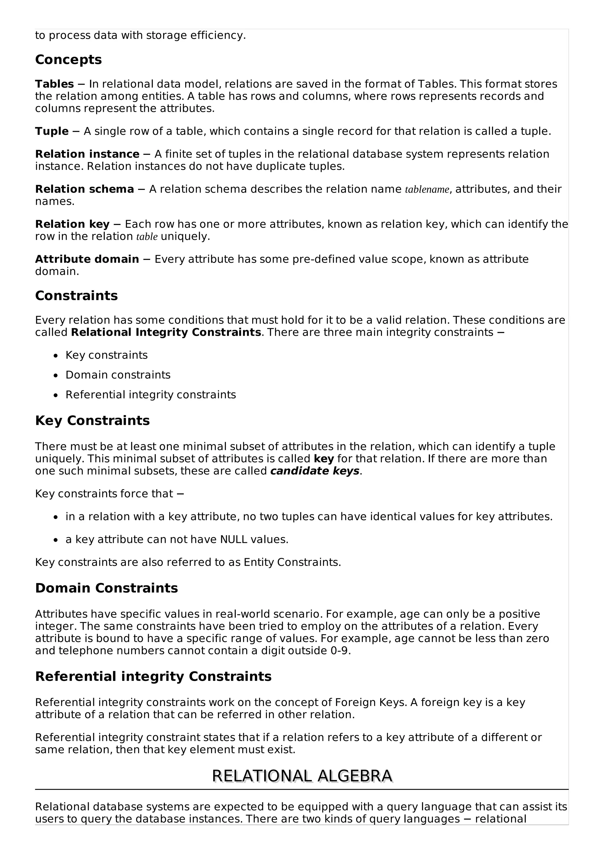 to process data with storage efficiency.
Concepts
Tables − In relational data model, relations are saved in the format of Tables. This format stores
the relation among entities. A table has rows and columns, where rows represents records and
columns represent the attributes.
Tuple − A single row of a table, which contains a single record for that relation is called a tuple.
Relation instance − A finite set of tuples in the relational database system represents relation
instance. Relation instances do not have duplicate tuples.
Relation schema − A relation schema describes the relation name tablename, attributes, and their
names.
Relation key − Each row has one or more attributes, known as relation key, which can identify the
row in the relation table uniquely.
Attribute domain − Every attribute has some pre-defined value scope, known as attribute
domain.
Constraints
Every relation has some conditions that must hold for it to be a valid relation. These conditions are
called Relational Integrity Constraints. There are three main integrity constraints −
Key constraints
Domain constraints
Referential integrity constraints
Key Constraints
There must be at least one minimal subset of attributes in the relation, which can identify a tuple
uniquely. This minimal subset of attributes is called key for that relation. If there are more than
one such minimal subsets, these are called candidate keys.
Key constraints force that −
in a relation with a key attribute, no two tuples can have identical values for key attributes.
a key attribute can not have NULL values.
Key constraints are also referred to as Entity Constraints.
Domain Constraints
Attributes have specific values in real-world scenario. For example, age can only be a positive
integer. The same constraints have been tried to employ on the attributes of a relation. Every
attribute is bound to have a specific range of values. For example, age cannot be less than zero
and telephone numbers cannot contain a digit outside 0-9.
Referential integrity Constraints
Referential integrity constraints work on the concept of Foreign Keys. A foreign key is a key
attribute of a relation that can be referred in other relation.
Referential integrity constraint states that if a relation refers to a key attribute of a different or
same relation, then that key element must exist.
RELATIONAL ALGEBRA
RELATIONAL ALGEBRA
Relational database systems are expected to be equipped with a query language that can assist its
users to query the database instances. There are two kinds of query languages − relational
 