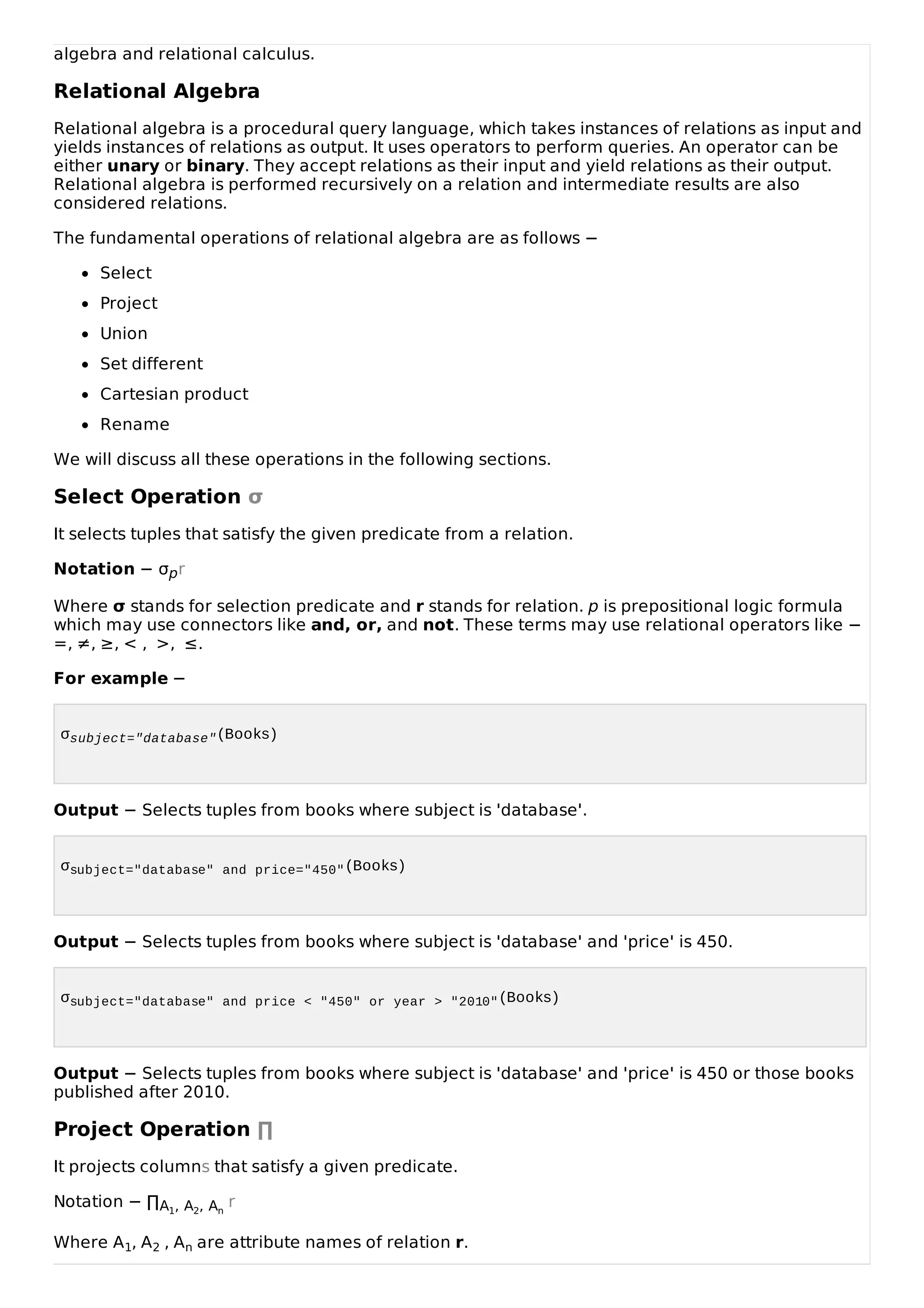 algebra and relational calculus.
Relational Algebra
Relational algebra is a procedural query language, which takes instances of relations as input and
yields instances of relations as output. It uses operators to perform queries. An operator can be
either unary or binary. They accept relations as their input and yield relations as their output.
Relational algebra is performed recursively on a relation and intermediate results are also
considered relations.
The fundamental operations of relational algebra are as follows −
Select
Project
Union
Set different
Cartesian product
Rename
We will discuss all these operations in the following sections.
Select Operation σ
It selects tuples that satisfy the given predicate from a relation.
Notation − σpr
Where σ stands for selection predicate and r stands for relation. p is prepositional logic formula
which may use connectors like and, or, and not. These terms may use relational operators like −
=, ≠, ≥, < , >, ≤.
For example −
σsubject="database"(Books)
Output − Selects tuples from books where subject is 'database'.
σsubject="database" and price="450"(Books)
Output − Selects tuples from books where subject is 'database' and 'price' is 450.
σsubject="database" and price < "450" or year > "2010"(Books)
Output − Selects tuples from books where subject is 'database' and 'price' is 450 or those books
published after 2010.
Project Operation ∏
It projects columns that satisfy a given predicate.
Notation − ∏A1, A2, An
r
Where A1, A2 , An are attribute names of relation r.
 