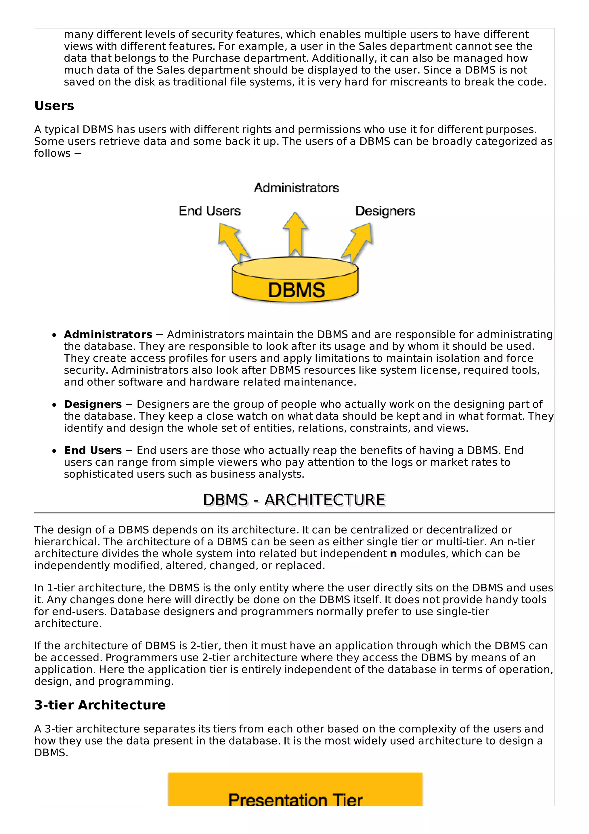 many different levels of security features, which enables multiple users to have different
views with different features. For example, a user in the Sales department cannot see the
data that belongs to the Purchase department. Additionally, it can also be managed how
much data of the Sales department should be displayed to the user. Since a DBMS is not
saved on the disk as traditional file systems, it is very hard for miscreants to break the code.
Users
A typical DBMS has users with different rights and permissions who use it for different purposes.
Some users retrieve data and some back it up. The users of a DBMS can be broadly categorized as
follows −
Administrators − Administrators maintain the DBMS and are responsible for administrating
the database. They are responsible to look after its usage and by whom it should be used.
They create access profiles for users and apply limitations to maintain isolation and force
security. Administrators also look after DBMS resources like system license, required tools,
and other software and hardware related maintenance.
Designers − Designers are the group of people who actually work on the designing part of
the database. They keep a close watch on what data should be kept and in what format. They
identify and design the whole set of entities, relations, constraints, and views.
End Users − End users are those who actually reap the benefits of having a DBMS. End
users can range from simple viewers who pay attention to the logs or market rates to
sophisticated users such as business analysts.
DBMS - ARCHITECTURE
DBMS - ARCHITECTURE
The design of a DBMS depends on its architecture. It can be centralized or decentralized or
hierarchical. The architecture of a DBMS can be seen as either single tier or multi-tier. An n-tier
architecture divides the whole system into related but independent n modules, which can be
independently modified, altered, changed, or replaced.
In 1-tier architecture, the DBMS is the only entity where the user directly sits on the DBMS and uses
it. Any changes done here will directly be done on the DBMS itself. It does not provide handy tools
for end-users. Database designers and programmers normally prefer to use single-tier
architecture.
If the architecture of DBMS is 2-tier, then it must have an application through which the DBMS can
be accessed. Programmers use 2-tier architecture where they access the DBMS by means of an
application. Here the application tier is entirely independent of the database in terms of operation,
design, and programming.
3-tier Architecture
A 3-tier architecture separates its tiers from each other based on the complexity of the users and
how they use the data present in the database. It is the most widely used architecture to design a
DBMS.
 