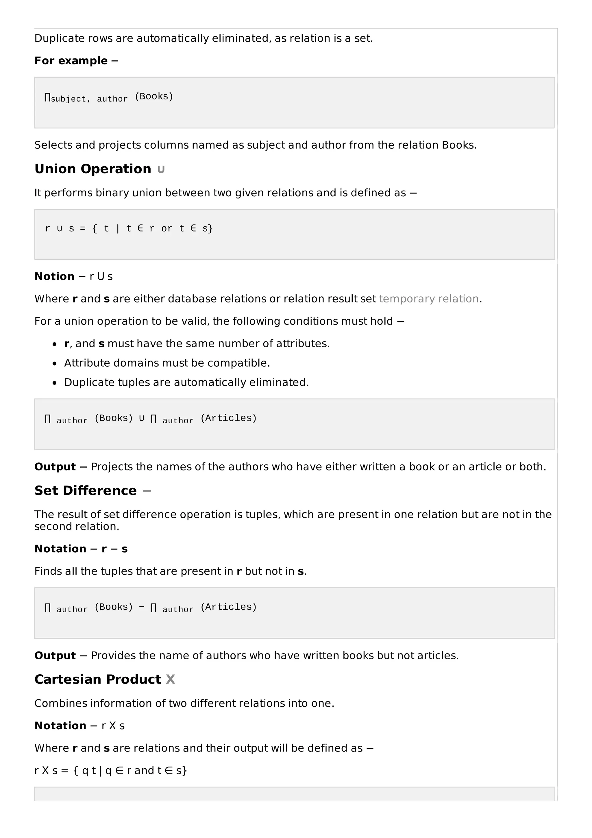 Duplicate rows are automatically eliminated, as relation is a set.
For example −
∏subject, author (Books)
Selects and projects columns named as subject and author from the relation Books.
Union Operation ∪
It performs binary union between two given relations and is defined as −
r ∪ s = { t | t ∈ r or t ∈ s}
Notion − r U s
Where r and s are either database relations or relation result set temporary relation.
For a union operation to be valid, the following conditions must hold −
r, and s must have the same number of attributes.
Attribute domains must be compatible.
Duplicate tuples are automatically eliminated.
∏ author (Books) ∪ ∏ author (Articles)
Output − Projects the names of the authors who have either written a book or an article or both.
Set Difference −
The result of set difference operation is tuples, which are present in one relation but are not in the
second relation.
Notation − r − s
Finds all the tuples that are present in r but not in s.
∏ author (Books) − ∏ author (Articles)
Output − Provides the name of authors who have written books but not articles.
Cartesian Product Χ
Combines information of two different relations into one.
Notation − r Χ s
Where r and s are relations and their output will be defined as −
r Χ s = { q t | q ∈ r and t ∈ s}
 