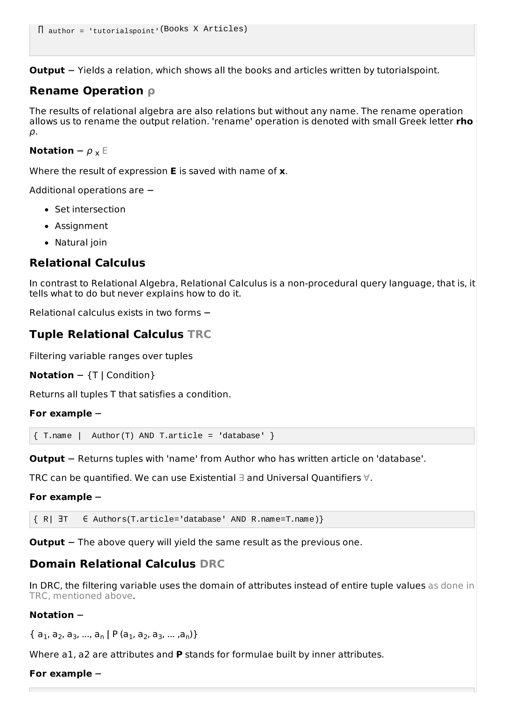 ∏ author = 'tutorialspoint'(Books Χ Articles)
Output − Yields a relation, which shows all the books and articles written by tutorialspoint.
Rename Operation ρ
The results of relational algebra are also relations but without any name. The rename operation
allows us to rename the output relation. 'rename' operation is denoted with small Greek letter rho
ρ.
Notation − ρ x E
Where the result of expression E is saved with name of x.
Additional operations are −
Set intersection
Assignment
Natural join
Relational Calculus
In contrast to Relational Algebra, Relational Calculus is a non-procedural query language, that is, it
tells what to do but never explains how to do it.
Relational calculus exists in two forms −
Tuple Relational Calculus TRC
Filtering variable ranges over tuples
Notation − {T | Condition}
Returns all tuples T that satisfies a condition.
For example −
{ T.name | Author(T) AND T.article = 'database' }
Output − Returns tuples with 'name' from Author who has written article on 'database'.
TRC can be quantified. We can use Existential ∃ and Universal Quantifiers ∀.
For example −
{ R| ∃T ∈ Authors(T.article='database' AND R.name=T.name)}
Output − The above query will yield the same result as the previous one.
Domain Relational Calculus DRC
In DRC, the filtering variable uses the domain of attributes instead of entire tuple values as done in
TRC, mentioned above.
Notation −
{ a1, a2, a3, ..., an | P (a1, a2, a3, ... ,an)}
Where a1, a2 are attributes and P stands for formulae built by inner attributes.
For example −
 