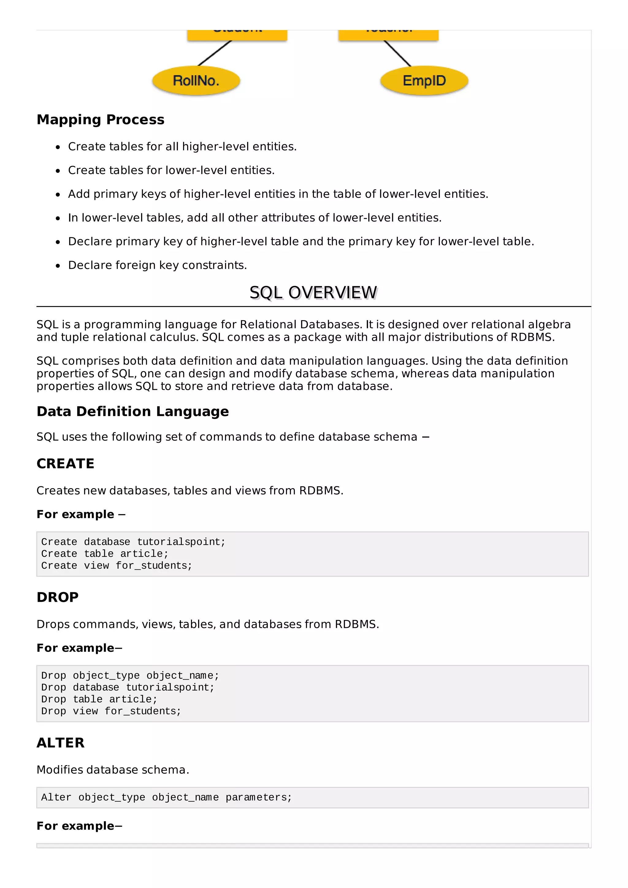 Mapping Process
Create tables for all higher-level entities.
Create tables for lower-level entities.
Add primary keys of higher-level entities in the table of lower-level entities.
In lower-level tables, add all other attributes of lower-level entities.
Declare primary key of higher-level table and the primary key for lower-level table.
Declare foreign key constraints.
SQL OVERVIEW
SQL OVERVIEW
SQL is a programming language for Relational Databases. It is designed over relational algebra
and tuple relational calculus. SQL comes as a package with all major distributions of RDBMS.
SQL comprises both data definition and data manipulation languages. Using the data definition
properties of SQL, one can design and modify database schema, whereas data manipulation
properties allows SQL to store and retrieve data from database.
Data Definition Language
SQL uses the following set of commands to define database schema −
CREATE
Creates new databases, tables and views from RDBMS.
For example −
Create database tutorialspoint;
Create table article;
Create view for_students;
DROP
Drops commands, views, tables, and databases from RDBMS.
For example−
Drop object_type object_name;
Drop database tutorialspoint;
Drop table article;
Drop view for_students;
ALTER
Modifies database schema.
Alter object_type object_name parameters;
For example−
 