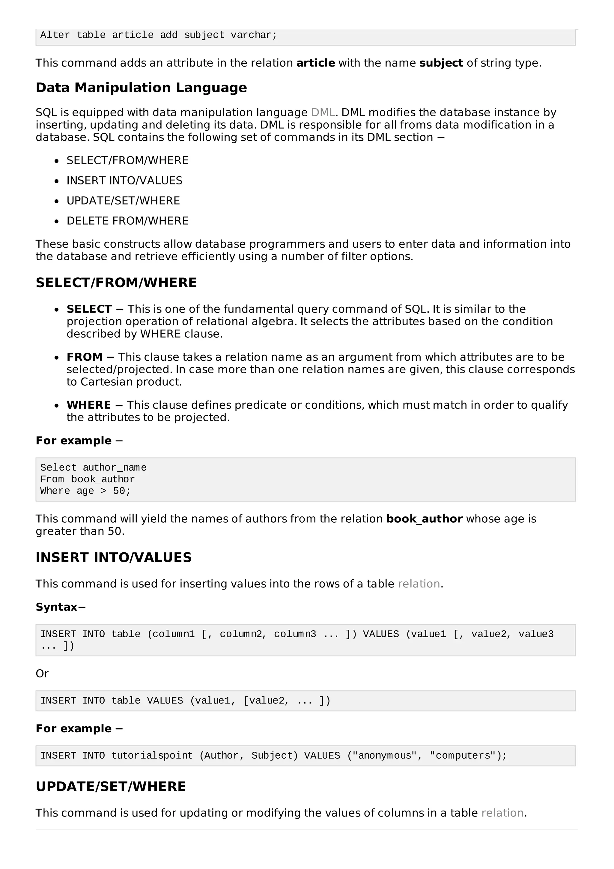 Alter table article add subject varchar;
This command adds an attribute in the relation article with the name subject of string type.
Data Manipulation Language
SQL is equipped with data manipulation language DML. DML modifies the database instance by
inserting, updating and deleting its data. DML is responsible for all froms data modification in a
database. SQL contains the following set of commands in its DML section −
SELECT/FROM/WHERE
INSERT INTO/VALUES
UPDATE/SET/WHERE
DELETE FROM/WHERE
These basic constructs allow database programmers and users to enter data and information into
the database and retrieve efficiently using a number of filter options.
SELECT/FROM/WHERE
SELECT − This is one of the fundamental query command of SQL. It is similar to the
projection operation of relational algebra. It selects the attributes based on the condition
described by WHERE clause.
FROM − This clause takes a relation name as an argument from which attributes are to be
selected/projected. In case more than one relation names are given, this clause corresponds
to Cartesian product.
WHERE − This clause defines predicate or conditions, which must match in order to qualify
the attributes to be projected.
For example −
Select author_name
From book_author
Where age > 50;
This command will yield the names of authors from the relation book_author whose age is
greater than 50.
INSERT INTO/VALUES
This command is used for inserting values into the rows of a table relation.
Syntax−
INSERT INTO table (column1 [, column2, column3 ... ]) VALUES (value1 [, value2, value3
... ])
Or
INSERT INTO table VALUES (value1, [value2, ... ])
For example −
INSERT INTO tutorialspoint (Author, Subject) VALUES ("anonymous", "computers");
UPDATE/SET/WHERE
This command is used for updating or modifying the values of columns in a table relation.
 