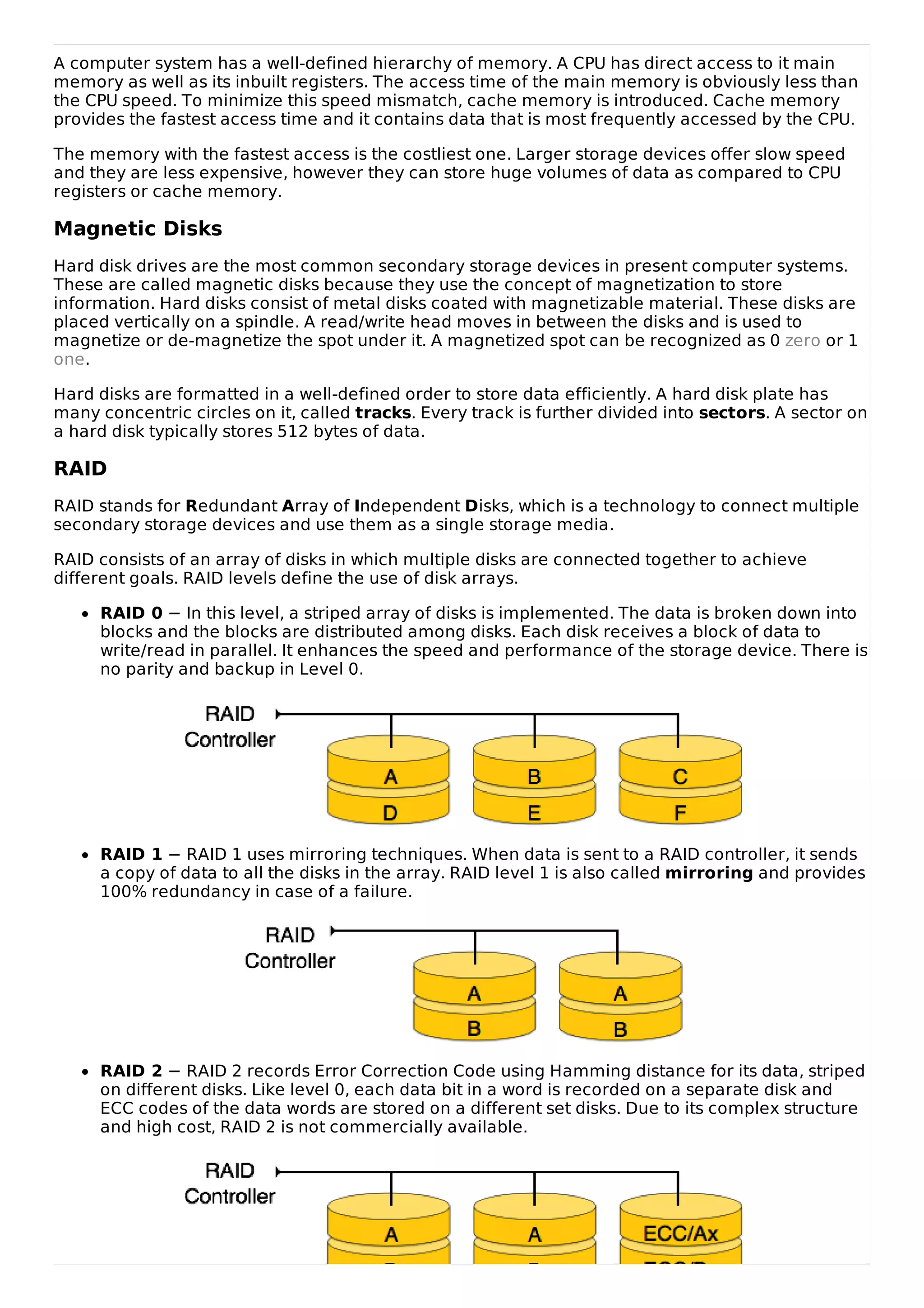 A computer system has a well-defined hierarchy of memory. A CPU has direct access to it main
memory as well as its inbuilt registers. The access time of the main memory is obviously less than
the CPU speed. To minimize this speed mismatch, cache memory is introduced. Cache memory
provides the fastest access time and it contains data that is most frequently accessed by the CPU.
The memory with the fastest access is the costliest one. Larger storage devices offer slow speed
and they are less expensive, however they can store huge volumes of data as compared to CPU
registers or cache memory.
Magnetic Disks
Hard disk drives are the most common secondary storage devices in present computer systems.
These are called magnetic disks because they use the concept of magnetization to store
information. Hard disks consist of metal disks coated with magnetizable material. These disks are
placed vertically on a spindle. A read/write head moves in between the disks and is used to
magnetize or de-magnetize the spot under it. A magnetized spot can be recognized as 0 zero or 1
one.
Hard disks are formatted in a well-defined order to store data efficiently. A hard disk plate has
many concentric circles on it, called tracks. Every track is further divided into sectors. A sector on
a hard disk typically stores 512 bytes of data.
RAID
RAID stands for Redundant Array of Independent Disks, which is a technology to connect multiple
secondary storage devices and use them as a single storage media.
RAID consists of an array of disks in which multiple disks are connected together to achieve
different goals. RAID levels define the use of disk arrays.
RAID 0 − In this level, a striped array of disks is implemented. The data is broken down into
blocks and the blocks are distributed among disks. Each disk receives a block of data to
write/read in parallel. It enhances the speed and performance of the storage device. There is
no parity and backup in Level 0.
RAID 1 − RAID 1 uses mirroring techniques. When data is sent to a RAID controller, it sends
a copy of data to all the disks in the array. RAID level 1 is also called mirroring and provides
100% redundancy in case of a failure.
RAID 2 − RAID 2 records Error Correction Code using Hamming distance for its data, striped
on different disks. Like level 0, each data bit in a word is recorded on a separate disk and
ECC codes of the data words are stored on a different set disks. Due to its complex structure
and high cost, RAID 2 is not commercially available.
 