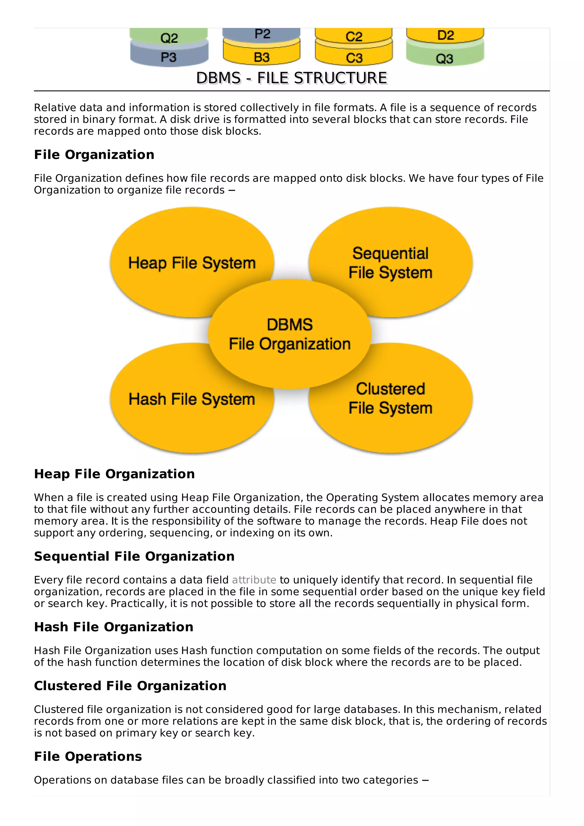 DBMS - FILE STRUCTURE
DBMS - FILE STRUCTURE
Relative data and information is stored collectively in file formats. A file is a sequence of records
stored in binary format. A disk drive is formatted into several blocks that can store records. File
records are mapped onto those disk blocks.
File Organization
File Organization defines how file records are mapped onto disk blocks. We have four types of File
Organization to organize file records −
Heap File Organization
When a file is created using Heap File Organization, the Operating System allocates memory area
to that file without any further accounting details. File records can be placed anywhere in that
memory area. It is the responsibility of the software to manage the records. Heap File does not
support any ordering, sequencing, or indexing on its own.
Sequential File Organization
Every file record contains a data field attribute to uniquely identify that record. In sequential file
organization, records are placed in the file in some sequential order based on the unique key field
or search key. Practically, it is not possible to store all the records sequentially in physical form.
Hash File Organization
Hash File Organization uses Hash function computation on some fields of the records. The output
of the hash function determines the location of disk block where the records are to be placed.
Clustered File Organization
Clustered file organization is not considered good for large databases. In this mechanism, related
records from one or more relations are kept in the same disk block, that is, the ordering of records
is not based on primary key or search key.
File Operations
Operations on database files can be broadly classified into two categories −
 