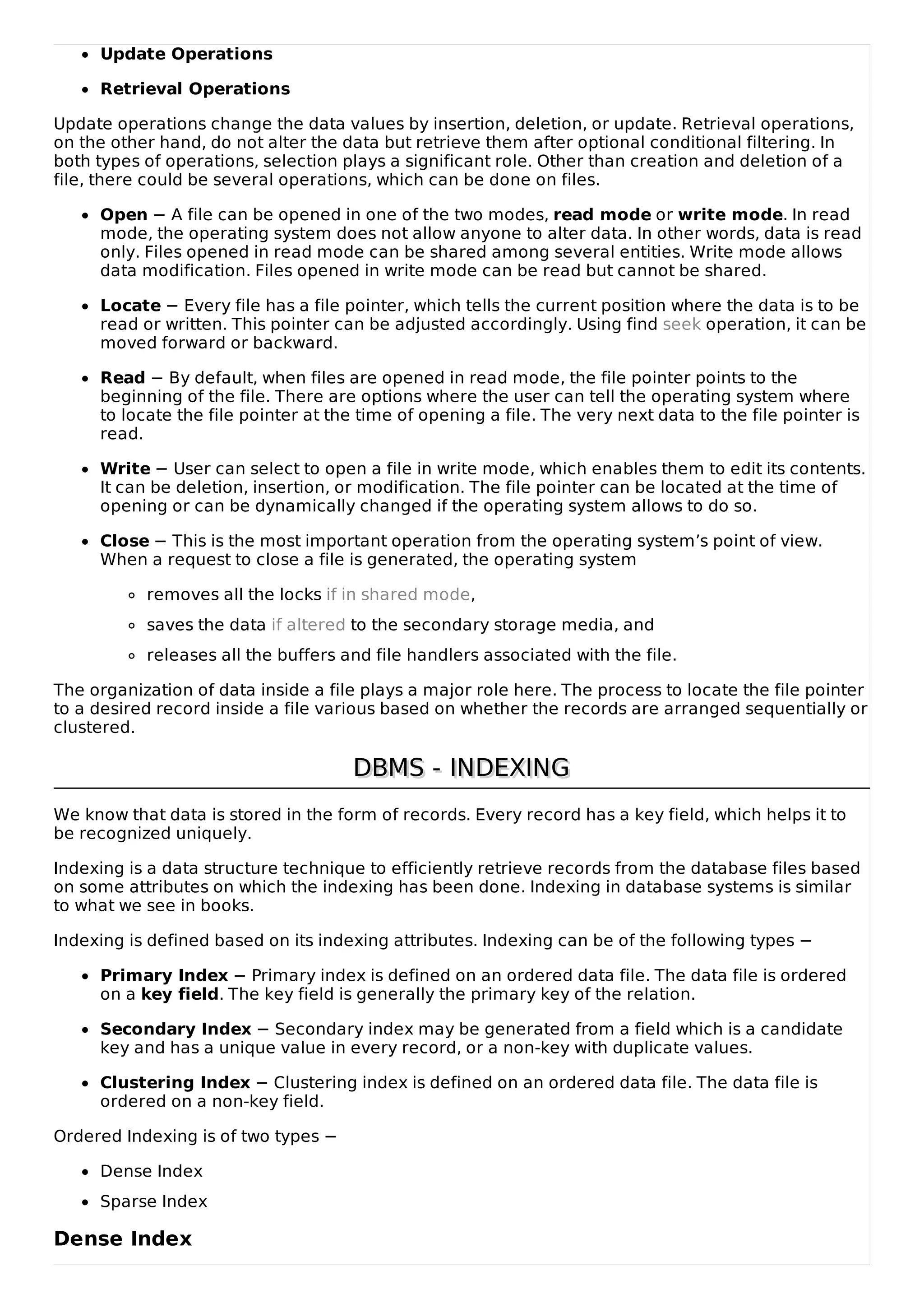 Update Operations
Retrieval Operations
Update operations change the data values by insertion, deletion, or update. Retrieval operations,
on the other hand, do not alter the data but retrieve them after optional conditional filtering. In
both types of operations, selection plays a significant role. Other than creation and deletion of a
file, there could be several operations, which can be done on files.
Open − A file can be opened in one of the two modes, read mode or write mode. In read
mode, the operating system does not allow anyone to alter data. In other words, data is read
only. Files opened in read mode can be shared among several entities. Write mode allows
data modification. Files opened in write mode can be read but cannot be shared.
Locate − Every file has a file pointer, which tells the current position where the data is to be
read or written. This pointer can be adjusted accordingly. Using find seek operation, it can be
moved forward or backward.
Read − By default, when files are opened in read mode, the file pointer points to the
beginning of the file. There are options where the user can tell the operating system where
to locate the file pointer at the time of opening a file. The very next data to the file pointer is
read.
Write − User can select to open a file in write mode, which enables them to edit its contents.
It can be deletion, insertion, or modification. The file pointer can be located at the time of
opening or can be dynamically changed if the operating system allows to do so.
Close − This is the most important operation from the operating system’s point of view.
When a request to close a file is generated, the operating system
removes all the locks if in shared mode,
saves the data if altered to the secondary storage media, and
releases all the buffers and file handlers associated with the file.
The organization of data inside a file plays a major role here. The process to locate the file pointer
to a desired record inside a file various based on whether the records are arranged sequentially or
clustered.
DBMS - INDEXING
DBMS - INDEXING
We know that data is stored in the form of records. Every record has a key field, which helps it to
be recognized uniquely.
Indexing is a data structure technique to efficiently retrieve records from the database files based
on some attributes on which the indexing has been done. Indexing in database systems is similar
to what we see in books.
Indexing is defined based on its indexing attributes. Indexing can be of the following types −
Primary Index − Primary index is defined on an ordered data file. The data file is ordered
on a key field. The key field is generally the primary key of the relation.
Secondary Index − Secondary index may be generated from a field which is a candidate
key and has a unique value in every record, or a non-key with duplicate values.
Clustering Index − Clustering index is defined on an ordered data file. The data file is
ordered on a non-key field.
Ordered Indexing is of two types −
Dense Index
Sparse Index
Dense Index
 