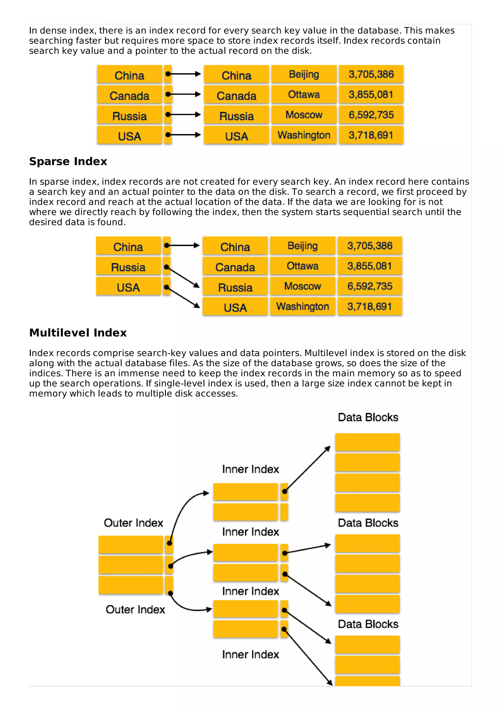 In dense index, there is an index record for every search key value in the database. This makes
searching faster but requires more space to store index records itself. Index records contain
search key value and a pointer to the actual record on the disk.
Sparse Index
In sparse index, index records are not created for every search key. An index record here contains
a search key and an actual pointer to the data on the disk. To search a record, we first proceed by
index record and reach at the actual location of the data. If the data we are looking for is not
where we directly reach by following the index, then the system starts sequential search until the
desired data is found.
Multilevel Index
Index records comprise search-key values and data pointers. Multilevel index is stored on the disk
along with the actual database files. As the size of the database grows, so does the size of the
indices. There is an immense need to keep the index records in the main memory so as to speed
up the search operations. If single-level index is used, then a large size index cannot be kept in
memory which leads to multiple disk accesses.
 