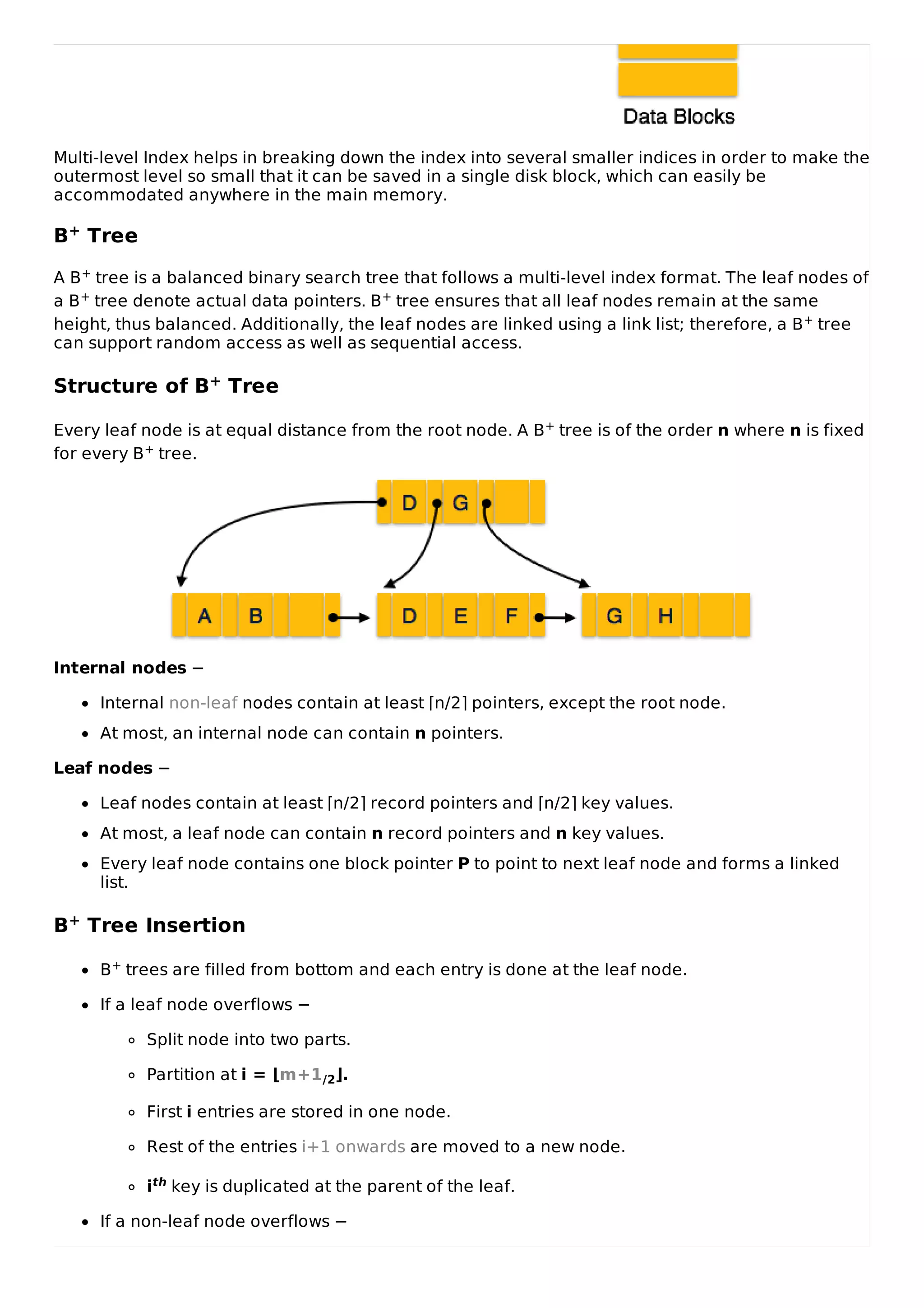 Multi-level Index helps in breaking down the index into several smaller indices in order to make the
outermost level so small that it can be saved in a single disk block, which can easily be
accommodated anywhere in the main memory.
B+ Tree
A B+ tree is a balanced binary search tree that follows a multi-level index format. The leaf nodes of
a B+ tree denote actual data pointers. B+ tree ensures that all leaf nodes remain at the same
height, thus balanced. Additionally, the leaf nodes are linked using a link list; therefore, a B+ tree
can support random access as well as sequential access.
Structure of B+ Tree
Every leaf node is at equal distance from the root node. A B+ tree is of the order n where n is fixed
for every B+ tree.
Internal nodes −
Internal non-leaf nodes contain at least ⌈n/2⌉ pointers, except the root node.
At most, an internal node can contain n pointers.
Leaf nodes −
Leaf nodes contain at least ⌈n/2⌉ record pointers and ⌈n/2⌉ key values.
At most, a leaf node can contain n record pointers and n key values.
Every leaf node contains one block pointer P to point to next leaf node and forms a linked
list.
B+ Tree Insertion
B+ trees are filled from bottom and each entry is done at the leaf node.
If a leaf node overflows −
Split node into two parts.
Partition at i = ⌊m+1/2⌋.
First i entries are stored in one node.
Rest of the entries i+1 onwards are moved to a new node.
ith key is duplicated at the parent of the leaf.
If a non-leaf node overflows −
 
