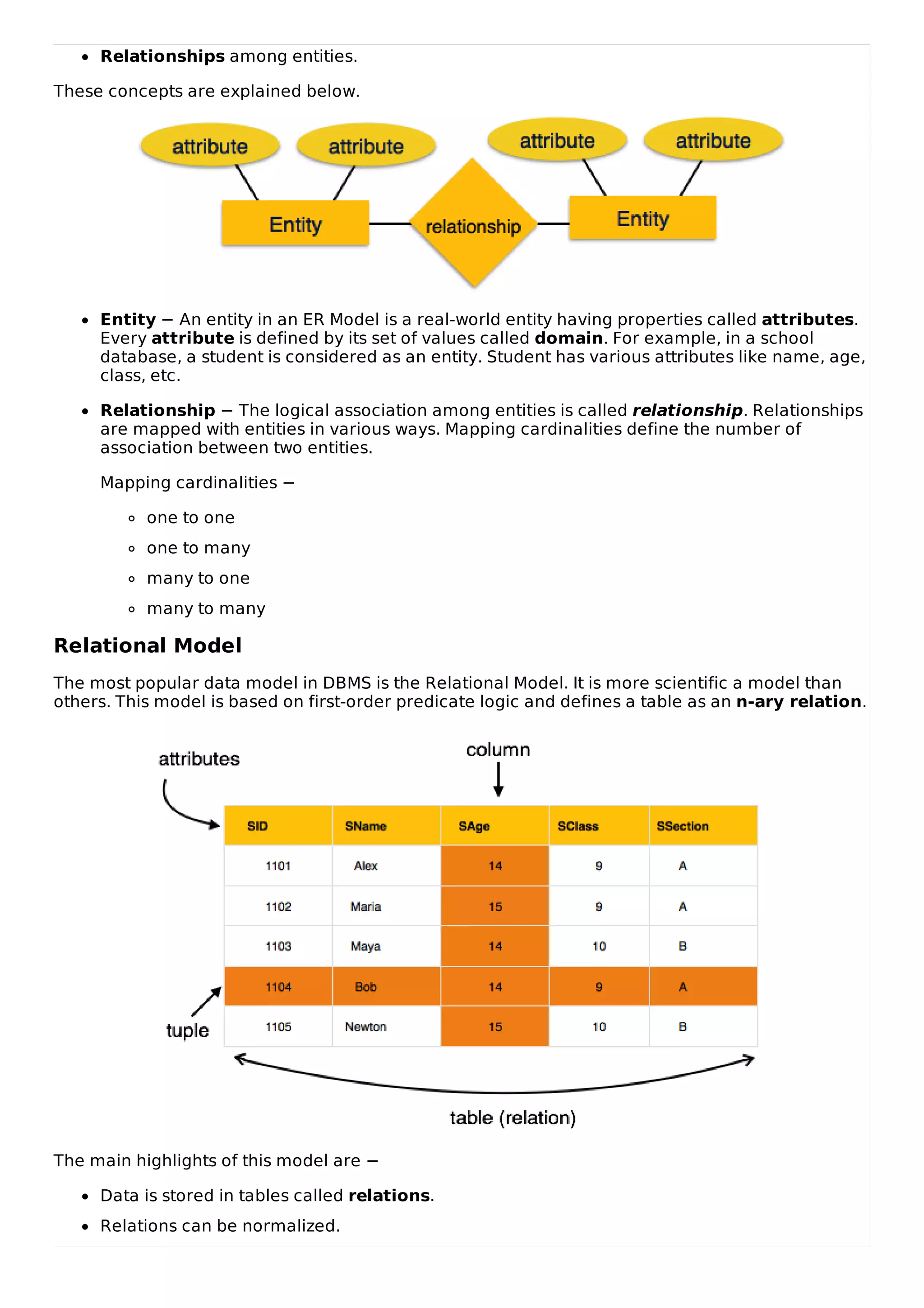 Relationships among entities.
These concepts are explained below.
Entity − An entity in an ER Model is a real-world entity having properties called attributes.
Every attribute is defined by its set of values called domain. For example, in a school
database, a student is considered as an entity. Student has various attributes like name, age,
class, etc.
Relationship − The logical association among entities is called relationship. Relationships
are mapped with entities in various ways. Mapping cardinalities define the number of
association between two entities.
Mapping cardinalities −
one to one
one to many
many to one
many to many
Relational Model
The most popular data model in DBMS is the Relational Model. It is more scientific a model than
others. This model is based on first-order predicate logic and defines a table as an n-ary relation.
The main highlights of this model are −
Data is stored in tables called relations.
Relations can be normalized.
 