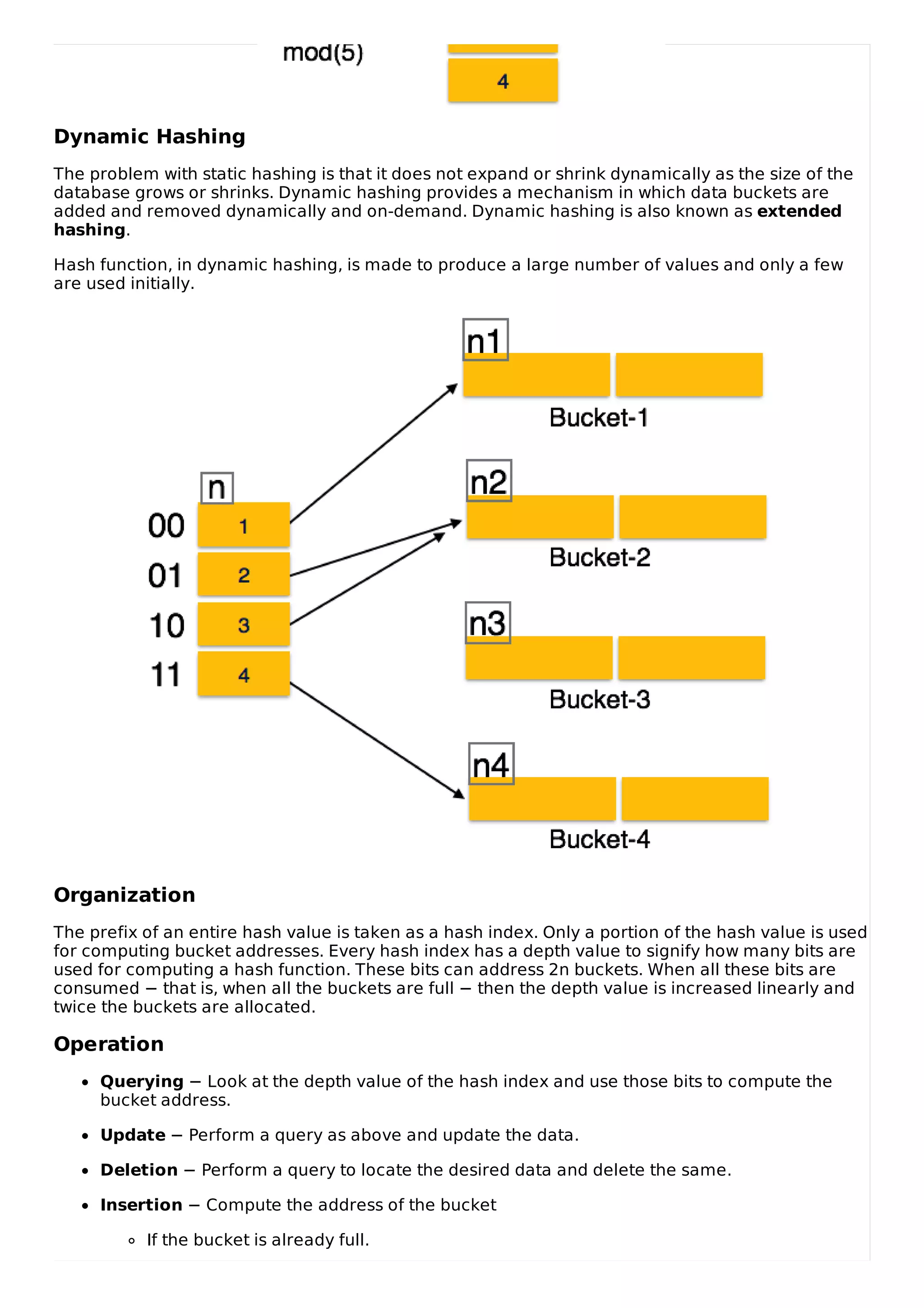 Dynamic Hashing
The problem with static hashing is that it does not expand or shrink dynamically as the size of the
database grows or shrinks. Dynamic hashing provides a mechanism in which data buckets are
added and removed dynamically and on-demand. Dynamic hashing is also known as extended
hashing.
Hash function, in dynamic hashing, is made to produce a large number of values and only a few
are used initially.
Organization
The prefix of an entire hash value is taken as a hash index. Only a portion of the hash value is used
for computing bucket addresses. Every hash index has a depth value to signify how many bits are
used for computing a hash function. These bits can address 2n buckets. When all these bits are
consumed − that is, when all the buckets are full − then the depth value is increased linearly and
twice the buckets are allocated.
Operation
Querying − Look at the depth value of the hash index and use those bits to compute the
bucket address.
Update − Perform a query as above and update the data.
Deletion − Perform a query to locate the desired data and delete the same.
Insertion − Compute the address of the bucket
If the bucket is already full.
 