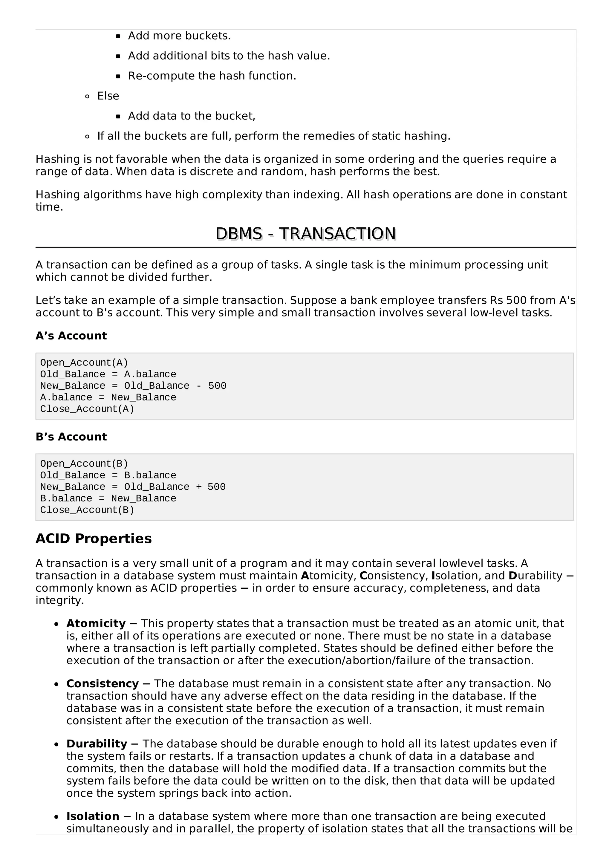Add more buckets.
Add additional bits to the hash value.
Re-compute the hash function.
Else
Add data to the bucket,
If all the buckets are full, perform the remedies of static hashing.
Hashing is not favorable when the data is organized in some ordering and the queries require a
range of data. When data is discrete and random, hash performs the best.
Hashing algorithms have high complexity than indexing. All hash operations are done in constant
time.
DBMS - TRANSACTION
DBMS - TRANSACTION
A transaction can be defined as a group of tasks. A single task is the minimum processing unit
which cannot be divided further.
Let’s take an example of a simple transaction. Suppose a bank employee transfers Rs 500 from A's
account to B's account. This very simple and small transaction involves several low-level tasks.
A’s Account
Open_Account(A)
Old_Balance = A.balance
New_Balance = Old_Balance - 500
A.balance = New_Balance
Close_Account(A)
B’s Account
Open_Account(B)
Old_Balance = B.balance
New_Balance = Old_Balance + 500
B.balance = New_Balance
Close_Account(B)
ACID Properties
A transaction is a very small unit of a program and it may contain several lowlevel tasks. A
transaction in a database system must maintain Atomicity, Consistency, Isolation, and Durability −
commonly known as ACID properties − in order to ensure accuracy, completeness, and data
integrity.
Atomicity − This property states that a transaction must be treated as an atomic unit, that
is, either all of its operations are executed or none. There must be no state in a database
where a transaction is left partially completed. States should be defined either before the
execution of the transaction or after the execution/abortion/failure of the transaction.
Consistency − The database must remain in a consistent state after any transaction. No
transaction should have any adverse effect on the data residing in the database. If the
database was in a consistent state before the execution of a transaction, it must remain
consistent after the execution of the transaction as well.
Durability − The database should be durable enough to hold all its latest updates even if
the system fails or restarts. If a transaction updates a chunk of data in a database and
commits, then the database will hold the modified data. If a transaction commits but the
system fails before the data could be written on to the disk, then that data will be updated
once the system springs back into action.
Isolation − In a database system where more than one transaction are being executed
simultaneously and in parallel, the property of isolation states that all the transactions will be
 