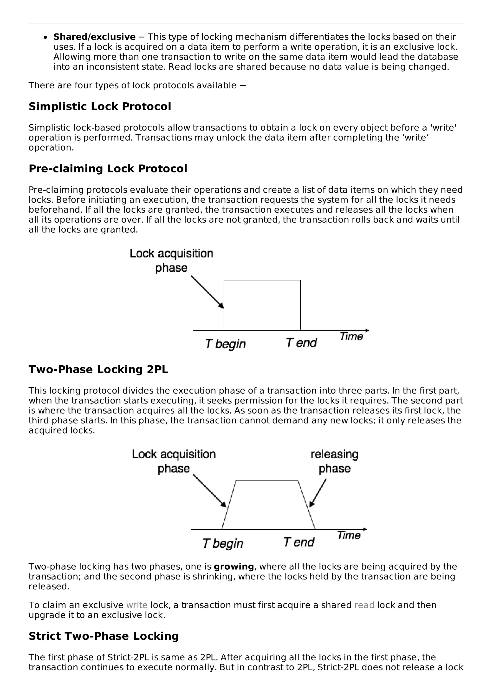 Shared/exclusive − This type of locking mechanism differentiates the locks based on their
uses. If a lock is acquired on a data item to perform a write operation, it is an exclusive lock.
Allowing more than one transaction to write on the same data item would lead the database
into an inconsistent state. Read locks are shared because no data value is being changed.
There are four types of lock protocols available −
Simplistic Lock Protocol
Simplistic lock-based protocols allow transactions to obtain a lock on every object before a 'write'
operation is performed. Transactions may unlock the data item after completing the ‘write’
operation.
Pre-claiming Lock Protocol
Pre-claiming protocols evaluate their operations and create a list of data items on which they need
locks. Before initiating an execution, the transaction requests the system for all the locks it needs
beforehand. If all the locks are granted, the transaction executes and releases all the locks when
all its operations are over. If all the locks are not granted, the transaction rolls back and waits until
all the locks are granted.
Two-Phase Locking 2PL
This locking protocol divides the execution phase of a transaction into three parts. In the first part,
when the transaction starts executing, it seeks permission for the locks it requires. The second part
is where the transaction acquires all the locks. As soon as the transaction releases its first lock, the
third phase starts. In this phase, the transaction cannot demand any new locks; it only releases the
acquired locks.
Two-phase locking has two phases, one is growing, where all the locks are being acquired by the
transaction; and the second phase is shrinking, where the locks held by the transaction are being
released.
To claim an exclusive write lock, a transaction must first acquire a shared read lock and then
upgrade it to an exclusive lock.
Strict Two-Phase Locking
The first phase of Strict-2PL is same as 2PL. After acquiring all the locks in the first phase, the
transaction continues to execute normally. But in contrast to 2PL, Strict-2PL does not release a lock
 