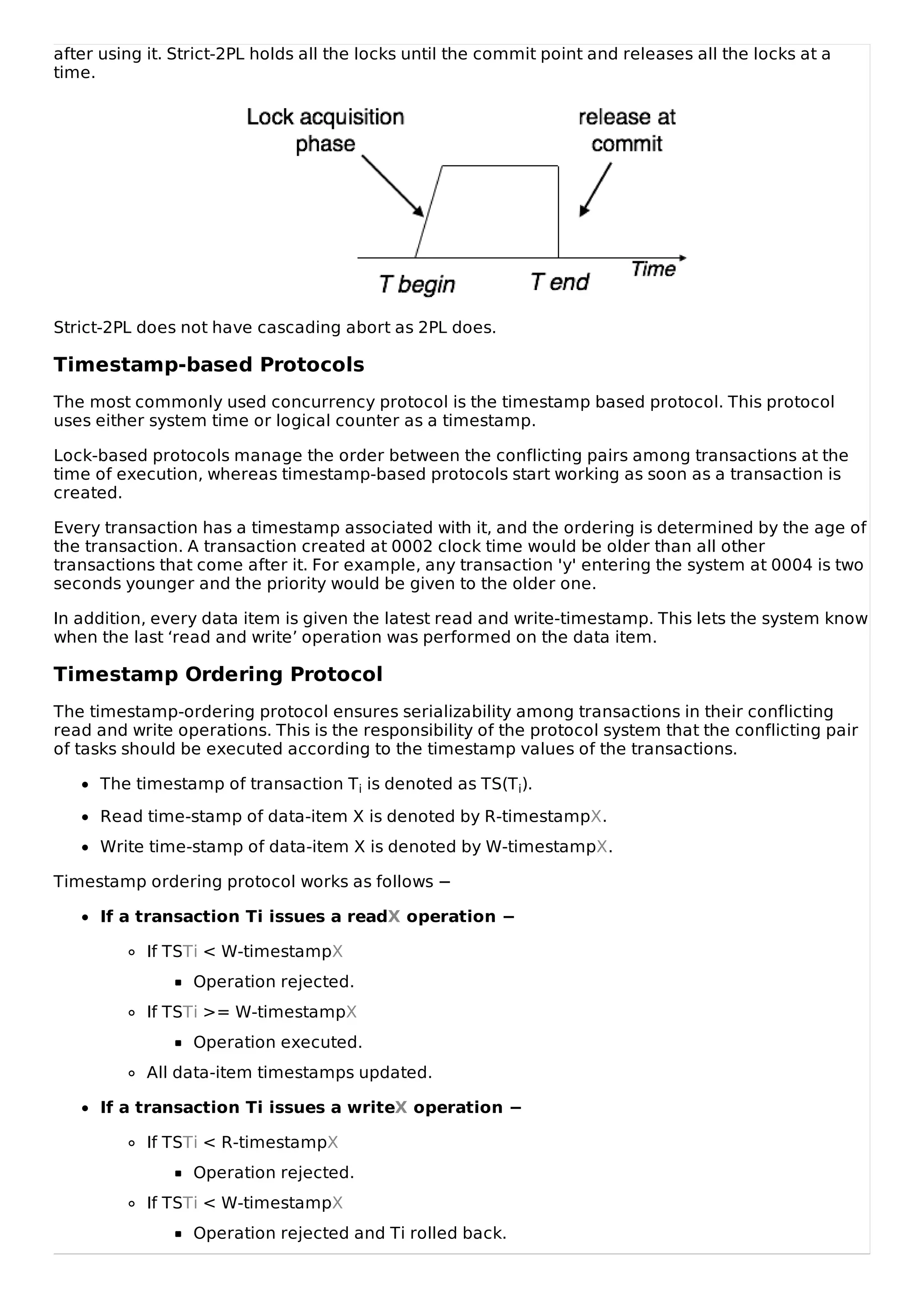after using it. Strict-2PL holds all the locks until the commit point and releases all the locks at a
time.
Strict-2PL does not have cascading abort as 2PL does.
Timestamp-based Protocols
The most commonly used concurrency protocol is the timestamp based protocol. This protocol
uses either system time or logical counter as a timestamp.
Lock-based protocols manage the order between the conflicting pairs among transactions at the
time of execution, whereas timestamp-based protocols start working as soon as a transaction is
created.
Every transaction has a timestamp associated with it, and the ordering is determined by the age of
the transaction. A transaction created at 0002 clock time would be older than all other
transactions that come after it. For example, any transaction 'y' entering the system at 0004 is two
seconds younger and the priority would be given to the older one.
In addition, every data item is given the latest read and write-timestamp. This lets the system know
when the last ‘read and write’ operation was performed on the data item.
Timestamp Ordering Protocol
The timestamp-ordering protocol ensures serializability among transactions in their conflicting
read and write operations. This is the responsibility of the protocol system that the conflicting pair
of tasks should be executed according to the timestamp values of the transactions.
The timestamp of transaction Ti is denoted as TS(Ti).
Read time-stamp of data-item X is denoted by R-timestampX.
Write time-stamp of data-item X is denoted by W-timestampX.
Timestamp ordering protocol works as follows −
If a transaction Ti issues a readX operation −
If TSTi < W-timestampX
Operation rejected.
If TSTi >= W-timestampX
Operation executed.
All data-item timestamps updated.
If a transaction Ti issues a writeX operation −
If TSTi < R-timestampX
Operation rejected.
If TSTi < W-timestampX
Operation rejected and Ti rolled back.
 