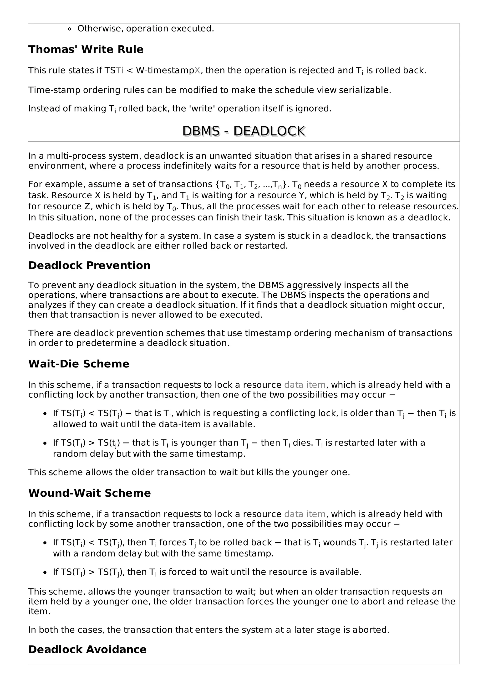 Otherwise, operation executed.
Thomas' Write Rule
This rule states if TSTi < W-timestampX, then the operation is rejected and Ti is rolled back.
Time-stamp ordering rules can be modified to make the schedule view serializable.
Instead of making Ti rolled back, the 'write' operation itself is ignored.
DBMS - DEADLOCK
DBMS - DEADLOCK
In a multi-process system, deadlock is an unwanted situation that arises in a shared resource
environment, where a process indefinitely waits for a resource that is held by another process.
For example, assume a set of transactions {T0, T1, T2, ...,Tn}. T0 needs a resource X to complete its
task. Resource X is held by T1, and T1 is waiting for a resource Y, which is held by T2. T2 is waiting
for resource Z, which is held by T0. Thus, all the processes wait for each other to release resources.
In this situation, none of the processes can finish their task. This situation is known as a deadlock.
Deadlocks are not healthy for a system. In case a system is stuck in a deadlock, the transactions
involved in the deadlock are either rolled back or restarted.
Deadlock Prevention
To prevent any deadlock situation in the system, the DBMS aggressively inspects all the
operations, where transactions are about to execute. The DBMS inspects the operations and
analyzes if they can create a deadlock situation. If it finds that a deadlock situation might occur,
then that transaction is never allowed to be executed.
There are deadlock prevention schemes that use timestamp ordering mechanism of transactions
in order to predetermine a deadlock situation.
Wait-Die Scheme
In this scheme, if a transaction requests to lock a resource data item, which is already held with a
conflicting lock by another transaction, then one of the two possibilities may occur −
If TS(Ti) < TS(Tj) − that is Ti, which is requesting a conflicting lock, is older than Tj − then Ti is
allowed to wait until the data-item is available.
If TS(Ti) > TS(tj) − that is Ti is younger than Tj − then Ti dies. Ti is restarted later with a
random delay but with the same timestamp.
This scheme allows the older transaction to wait but kills the younger one.
Wound-Wait Scheme
In this scheme, if a transaction requests to lock a resource data item, which is already held with
conflicting lock by some another transaction, one of the two possibilities may occur −
If TS(Ti) < TS(Tj), then Ti forces Tj to be rolled back − that is Ti wounds Tj. Tj is restarted later
with a random delay but with the same timestamp.
If TS(Ti) > TS(Tj), then Ti is forced to wait until the resource is available.
This scheme, allows the younger transaction to wait; but when an older transaction requests an
item held by a younger one, the older transaction forces the younger one to abort and release the
item.
In both the cases, the transaction that enters the system at a later stage is aborted.
Deadlock Avoidance
 