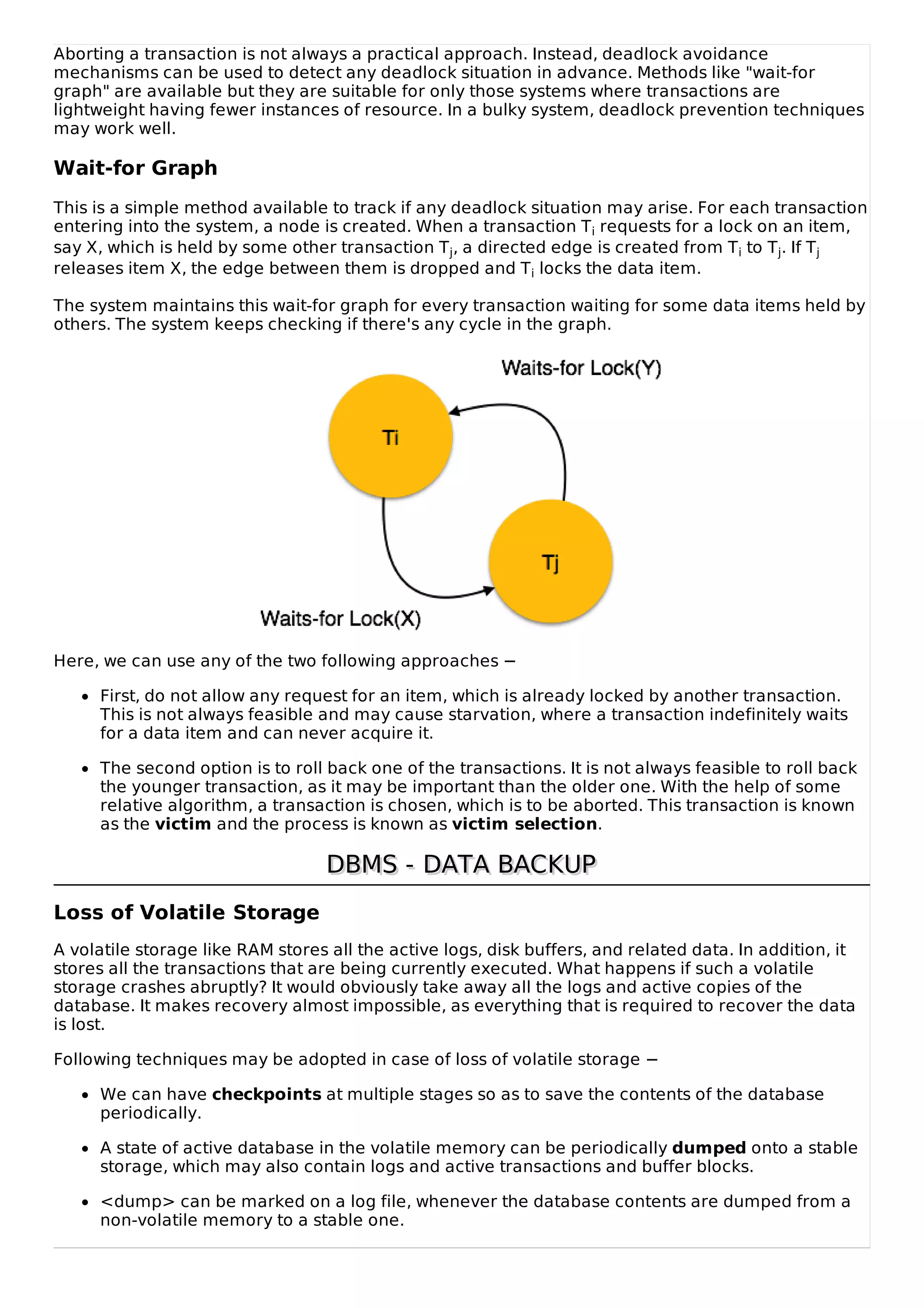 Aborting a transaction is not always a practical approach. Instead, deadlock avoidance
mechanisms can be used to detect any deadlock situation in advance. Methods like "wait-for
graph" are available but they are suitable for only those systems where transactions are
lightweight having fewer instances of resource. In a bulky system, deadlock prevention techniques
may work well.
Wait-for Graph
This is a simple method available to track if any deadlock situation may arise. For each transaction
entering into the system, a node is created. When a transaction Ti requests for a lock on an item,
say X, which is held by some other transaction Tj, a directed edge is created from Ti to Tj. If Tj
releases item X, the edge between them is dropped and Ti locks the data item.
The system maintains this wait-for graph for every transaction waiting for some data items held by
others. The system keeps checking if there's any cycle in the graph.
Here, we can use any of the two following approaches −
First, do not allow any request for an item, which is already locked by another transaction.
This is not always feasible and may cause starvation, where a transaction indefinitely waits
for a data item and can never acquire it.
The second option is to roll back one of the transactions. It is not always feasible to roll back
the younger transaction, as it may be important than the older one. With the help of some
relative algorithm, a transaction is chosen, which is to be aborted. This transaction is known
as the victim and the process is known as victim selection.
DBMS - DATA BACKUP
DBMS - DATA BACKUP
Loss of Volatile Storage
A volatile storage like RAM stores all the active logs, disk buffers, and related data. In addition, it
stores all the transactions that are being currently executed. What happens if such a volatile
storage crashes abruptly? It would obviously take away all the logs and active copies of the
database. It makes recovery almost impossible, as everything that is required to recover the data
is lost.
Following techniques may be adopted in case of loss of volatile storage −
We can have checkpoints at multiple stages so as to save the contents of the database
periodically.
A state of active database in the volatile memory can be periodically dumped onto a stable
storage, which may also contain logs and active transactions and buffer blocks.
<dump> can be marked on a log file, whenever the database contents are dumped from a
non-volatile memory to a stable one.
 