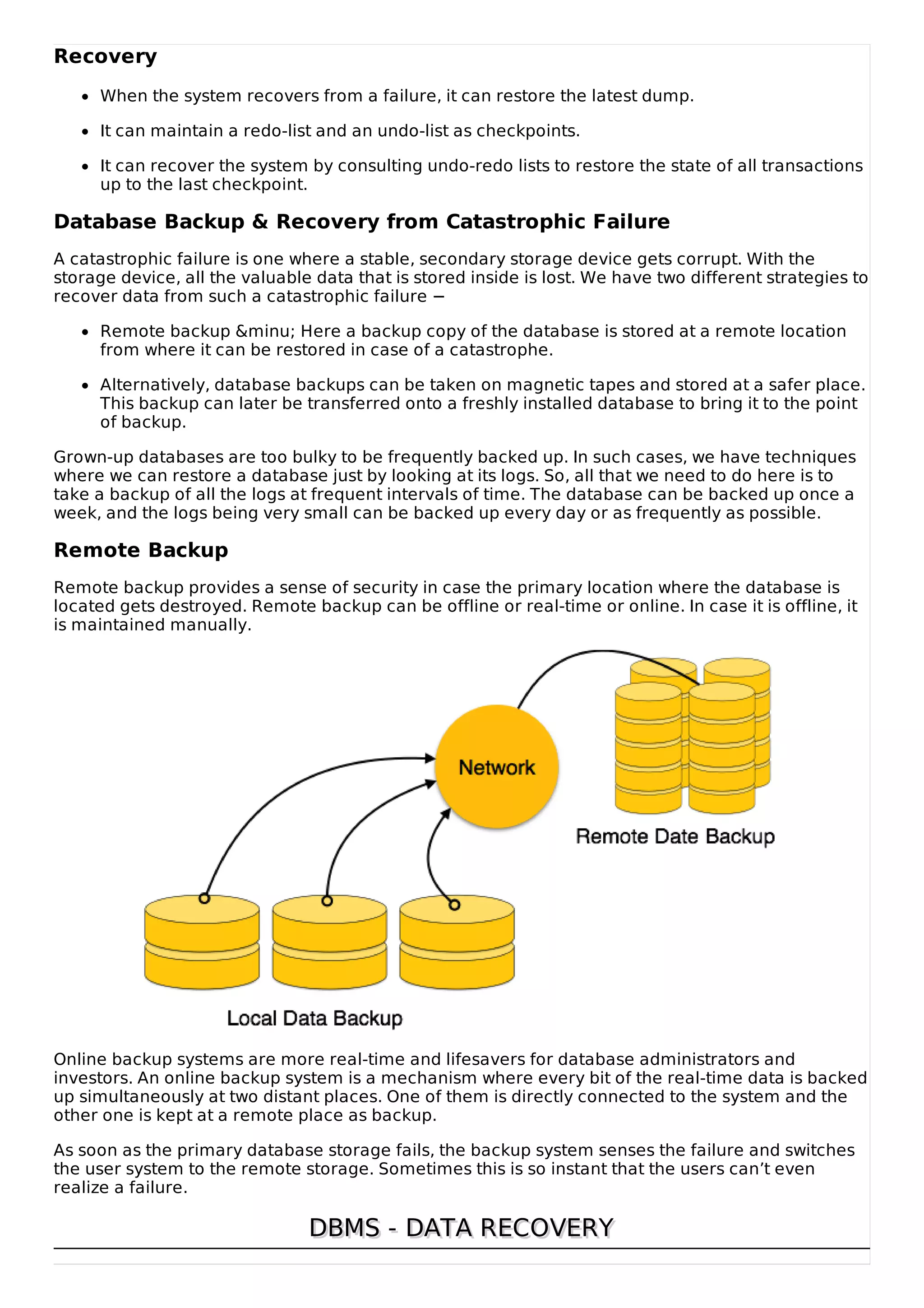 Recovery
When the system recovers from a failure, it can restore the latest dump.
It can maintain a redo-list and an undo-list as checkpoints.
It can recover the system by consulting undo-redo lists to restore the state of all transactions
up to the last checkpoint.
Database Backup & Recovery from Catastrophic Failure
A catastrophic failure is one where a stable, secondary storage device gets corrupt. With the
storage device, all the valuable data that is stored inside is lost. We have two different strategies to
recover data from such a catastrophic failure −
Remote backup &minu; Here a backup copy of the database is stored at a remote location
from where it can be restored in case of a catastrophe.
Alternatively, database backups can be taken on magnetic tapes and stored at a safer place.
This backup can later be transferred onto a freshly installed database to bring it to the point
of backup.
Grown-up databases are too bulky to be frequently backed up. In such cases, we have techniques
where we can restore a database just by looking at its logs. So, all that we need to do here is to
take a backup of all the logs at frequent intervals of time. The database can be backed up once a
week, and the logs being very small can be backed up every day or as frequently as possible.
Remote Backup
Remote backup provides a sense of security in case the primary location where the database is
located gets destroyed. Remote backup can be offline or real-time or online. In case it is offline, it
is maintained manually.
Online backup systems are more real-time and lifesavers for database administrators and
investors. An online backup system is a mechanism where every bit of the real-time data is backed
up simultaneously at two distant places. One of them is directly connected to the system and the
other one is kept at a remote place as backup.
As soon as the primary database storage fails, the backup system senses the failure and switches
the user system to the remote storage. Sometimes this is so instant that the users can’t even
realize a failure.
DBMS - DATA RECOVERY
DBMS - DATA RECOVERY
 