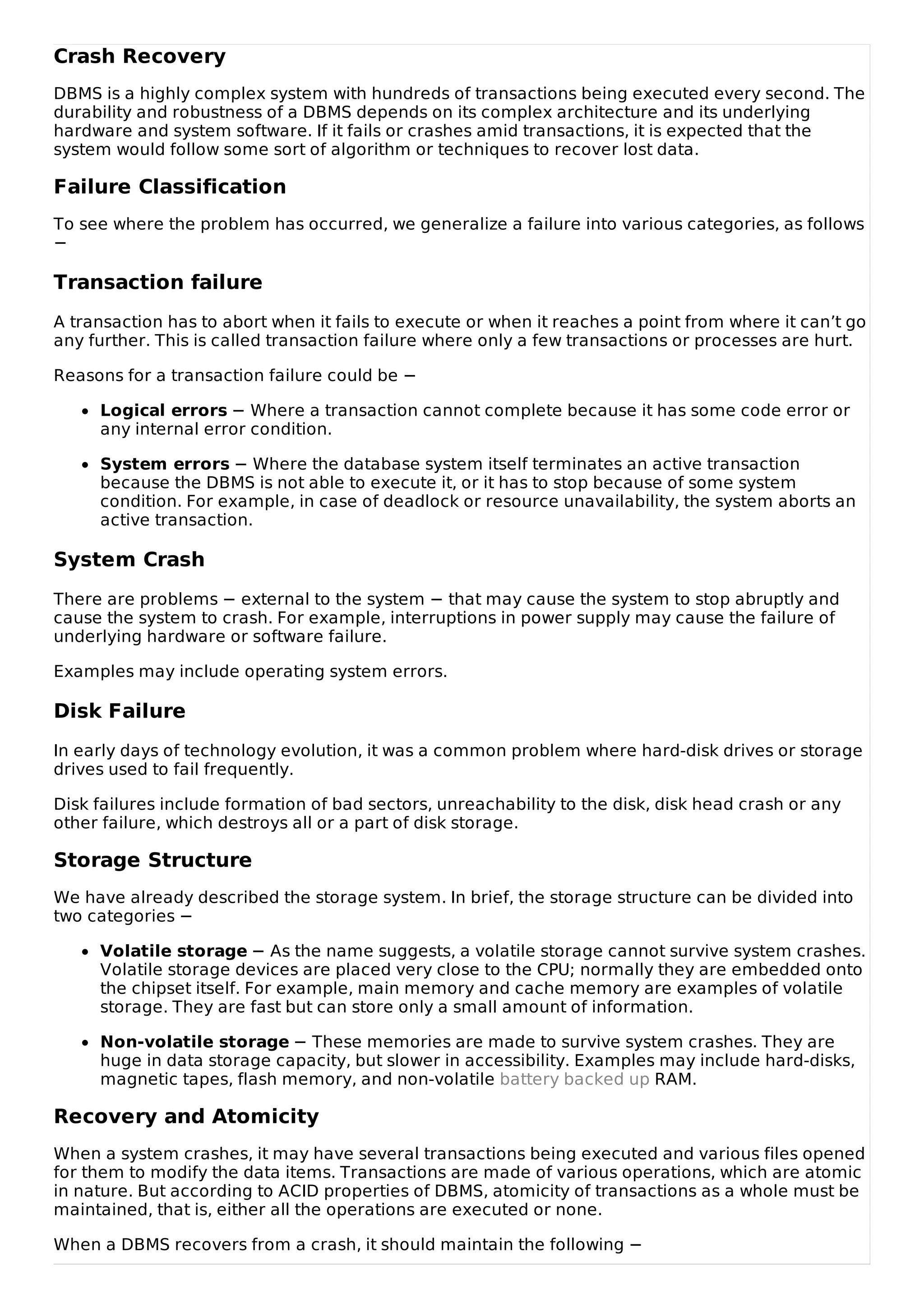 Crash Recovery
DBMS is a highly complex system with hundreds of transactions being executed every second. The
durability and robustness of a DBMS depends on its complex architecture and its underlying
hardware and system software. If it fails or crashes amid transactions, it is expected that the
system would follow some sort of algorithm or techniques to recover lost data.
Failure Classification
To see where the problem has occurred, we generalize a failure into various categories, as follows
−
Transaction failure
A transaction has to abort when it fails to execute or when it reaches a point from where it can’t go
any further. This is called transaction failure where only a few transactions or processes are hurt.
Reasons for a transaction failure could be −
Logical errors − Where a transaction cannot complete because it has some code error or
any internal error condition.
System errors − Where the database system itself terminates an active transaction
because the DBMS is not able to execute it, or it has to stop because of some system
condition. For example, in case of deadlock or resource unavailability, the system aborts an
active transaction.
System Crash
There are problems − external to the system − that may cause the system to stop abruptly and
cause the system to crash. For example, interruptions in power supply may cause the failure of
underlying hardware or software failure.
Examples may include operating system errors.
Disk Failure
In early days of technology evolution, it was a common problem where hard-disk drives or storage
drives used to fail frequently.
Disk failures include formation of bad sectors, unreachability to the disk, disk head crash or any
other failure, which destroys all or a part of disk storage.
Storage Structure
We have already described the storage system. In brief, the storage structure can be divided into
two categories −
Volatile storage − As the name suggests, a volatile storage cannot survive system crashes.
Volatile storage devices are placed very close to the CPU; normally they are embedded onto
the chipset itself. For example, main memory and cache memory are examples of volatile
storage. They are fast but can store only a small amount of information.
Non-volatile storage − These memories are made to survive system crashes. They are
huge in data storage capacity, but slower in accessibility. Examples may include hard-disks,
magnetic tapes, flash memory, and non-volatile battery backed up RAM.
Recovery and Atomicity
When a system crashes, it may have several transactions being executed and various files opened
for them to modify the data items. Transactions are made of various operations, which are atomic
in nature. But according to ACID properties of DBMS, atomicity of transactions as a whole must be
maintained, that is, either all the operations are executed or none.
When a DBMS recovers from a crash, it should maintain the following −
 