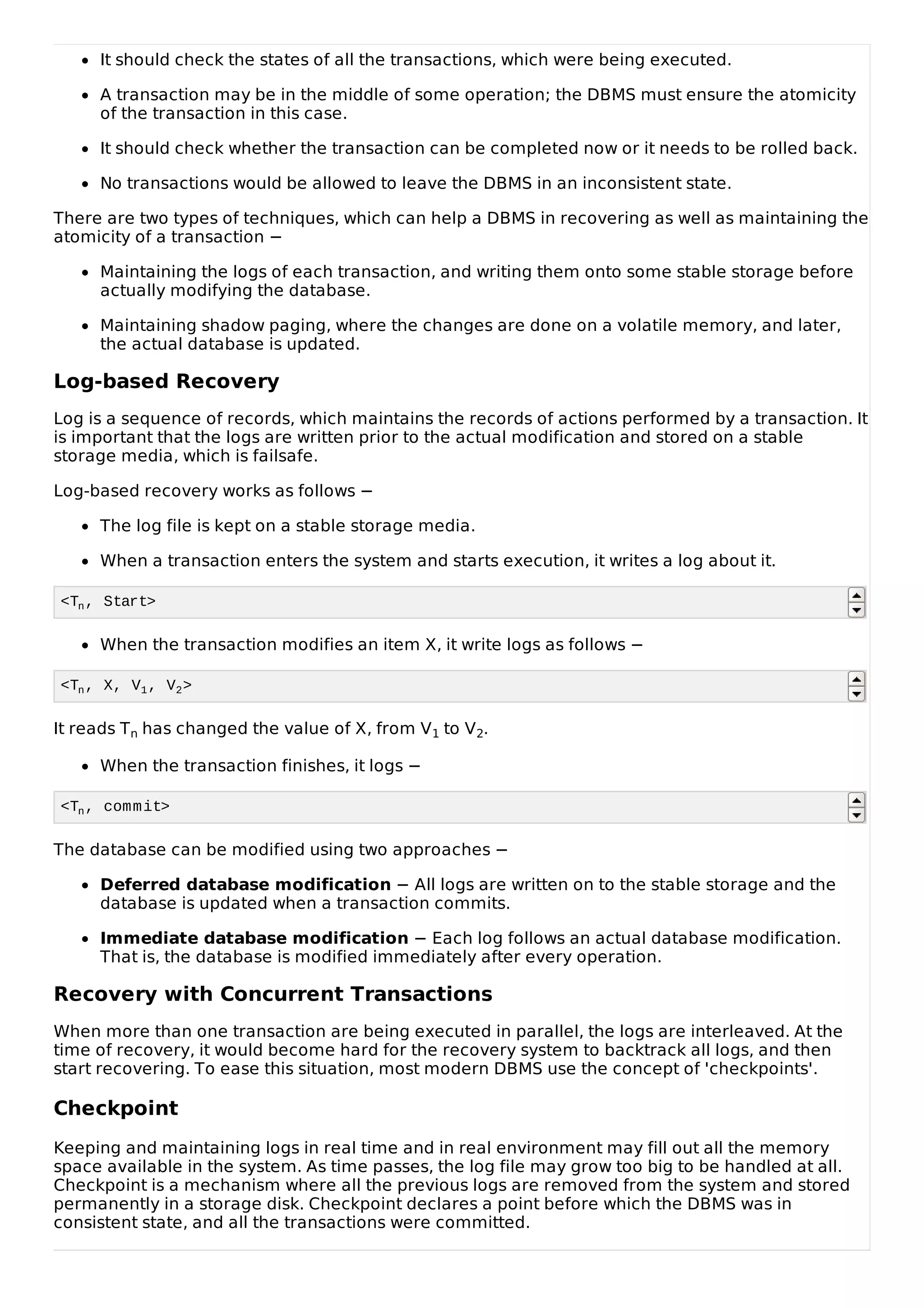 It should check the states of all the transactions, which were being executed.
A transaction may be in the middle of some operation; the DBMS must ensure the atomicity
of the transaction in this case.
It should check whether the transaction can be completed now or it needs to be rolled back.
No transactions would be allowed to leave the DBMS in an inconsistent state.
There are two types of techniques, which can help a DBMS in recovering as well as maintaining the
atomicity of a transaction −
Maintaining the logs of each transaction, and writing them onto some stable storage before
actually modifying the database.
Maintaining shadow paging, where the changes are done on a volatile memory, and later,
the actual database is updated.
Log-based Recovery
Log is a sequence of records, which maintains the records of actions performed by a transaction. It
is important that the logs are written prior to the actual modification and stored on a stable
storage media, which is failsafe.
Log-based recovery works as follows −
The log file is kept on a stable storage media.
When a transaction enters the system and starts execution, it writes a log about it.
<Tn, Start>
When the transaction modifies an item X, it write logs as follows −
<Tn, X, V1, V2>
It reads Tn has changed the value of X, from V1 to V2.
When the transaction finishes, it logs −
<Tn, commit>
The database can be modified using two approaches −
Deferred database modification − All logs are written on to the stable storage and the
database is updated when a transaction commits.
Immediate database modification − Each log follows an actual database modification.
That is, the database is modified immediately after every operation.
Recovery with Concurrent Transactions
When more than one transaction are being executed in parallel, the logs are interleaved. At the
time of recovery, it would become hard for the recovery system to backtrack all logs, and then
start recovering. To ease this situation, most modern DBMS use the concept of 'checkpoints'.
Checkpoint
Keeping and maintaining logs in real time and in real environment may fill out all the memory
space available in the system. As time passes, the log file may grow too big to be handled at all.
Checkpoint is a mechanism where all the previous logs are removed from the system and stored
permanently in a storage disk. Checkpoint declares a point before which the DBMS was in
consistent state, and all the transactions were committed.
 