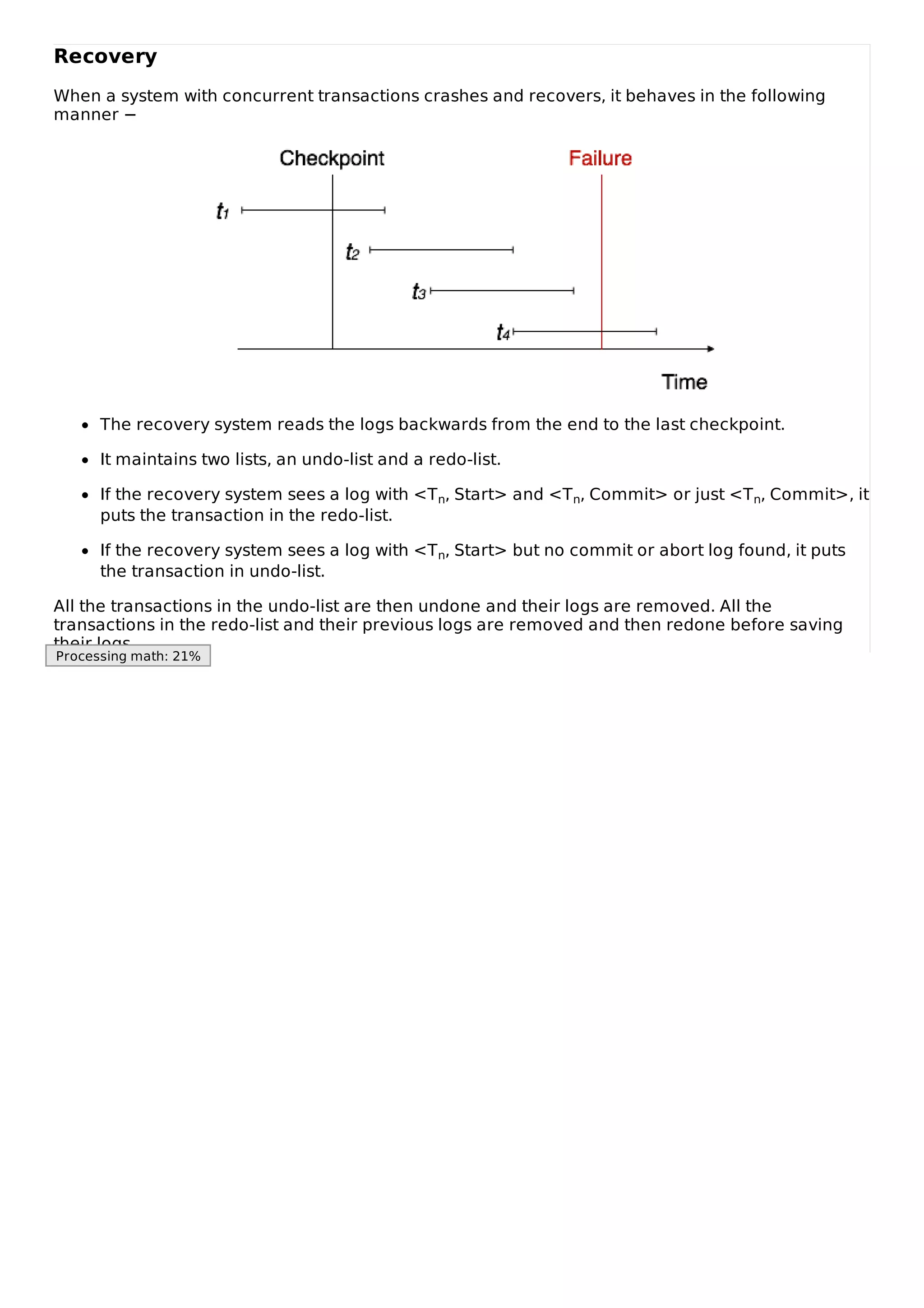 Recovery
When a system with concurrent transactions crashes and recovers, it behaves in the following
manner −
The recovery system reads the logs backwards from the end to the last checkpoint.
It maintains two lists, an undo-list and a redo-list.
If the recovery system sees a log with <Tn, Start> and <Tn, Commit> or just <Tn, Commit>, it
puts the transaction in the redo-list.
If the recovery system sees a log with <Tn, Start> but no commit or abort log found, it puts
the transaction in undo-list.
All the transactions in the undo-list are then undone and their logs are removed. All the
transactions in the redo-list and their previous logs are removed and then redone before saving
their logs.
Processing math: 21%
 