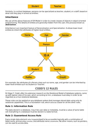 Similarly, in a school database, persons can be specialized as teacher, student, or a staff, based on
what role they play in school as entities.
Inheritance
We use all the above features of ER-Model in order to create classes of objects in object-oriented
programming. The details of entities are generally hidden from the user; this process known as
abstraction.
Inheritance is an important feature of Generalization and Specialization. It allows lower-level
entities to inherit the attributes of higher-level entities.
For example, the attributes of a Person class such as name, age, and gender can be inherited by
lower-level entities such as Student or Teacher.
CODD'S 12 RULES
CODD'S 12 RULES
Dr Edgar F. Codd, after his extensive research on the Relational Model of database systems, came
up with twelve rules of his own, which according to him, a database must obey in order to be
regarded as a true relational database.
These rules can be applied on any database system that manages stored data using only its
relational capabilities. This is a foundation rule, which acts as a base for all the other rules.
Rule 1: Information Rule
The data stored in a database, may it be user data or metadata, must be a value of some table
cell. Everything in a database must be stored in a table format.
Rule 2: Guaranteed Access Rule
Every single data element value is guaranteed to be accessible logically with a combination of
table-name, primary-key rowvalue, and attribute-name columnvalue. No other means, such as pointers,
can be used to access data.
 