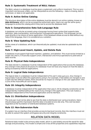 Rule 3: Systematic Treatment of NULL Values
The NULL values in a database must be given a systematic and uniform treatment. This is a very
important rule because a NULL can be interpreted as one the following − data is missing, data is
not known, or data is not applicable.
Rule 4: Active Online Catalog
The structure description of the entire database must be stored in an online catalog, known as
data dictionary, which can be accessed by authorized users. Users can use the same query
language to access the catalog which they use to access the database itself.
Rule 5: Comprehensive Data Sub-Language Rule
A database can only be accessed using a language having linear syntax that supports data
definition, data manipulation, and transaction management operations. This language can be
used directly or by means of some application. If the database allows access to data without any
help of this language, then it is considered as a violation.
Rule 6: View Updating Rule
All the views of a database, which can theoretically be updated, must also be updatable by the
system.
Rule 7: High-Level Insert, Update, and Delete Rule
A database must support high-level insertion, updation, and deletion. This must not be limited to a
single row, that is, it must also support union, intersection and minus operations to yield sets of
data records.
Rule 8: Physical Data Independence
The data stored in a database must be independent of the applications that access the database.
Any change in the physical structure of a database must not have any impact on how the data is
being accessed by external applications.
Rule 9: Logical Data Independence
The logical data in a database must be independent of its user’s view application. Any change in
logical data must not affect the applications using it. For example, if two tables are merged or one
is split into two different tables, there should be no impact or change on the user application. This
is one of the most difficult rule to apply.
Rule 10: Integrity Independence
A database must be independent of the application that uses it. All its integrity constraints can be
independently modified without the need of any change in the application. This rule makes a
database independent of the front-end application and its interface.
Rule 11: Distribution Independence
The end-user must not be able to see that the data is distributed over various locations. Users
should always get the impression that the data is located at one site only. This rule has been
regarded as the foundation of distributed database systems.
Rule 12: Non-Subversion Rule
If a system has an interface that provides access to low-level records, then the interface must not
be able to subvert the system and bypass security and integrity constraints.
RELATION DATA MODEL
RELATION DATA MODEL
Relational data model is the primary data model, which is used widely around the world for data
storage and processing. This model is simple and it has all the properties and capabilities required
 