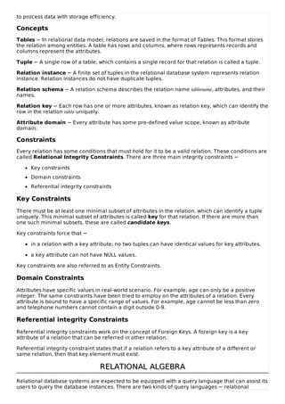 to process data with storage efficiency.
Concepts
Tables − In relational data model, relations are saved in the format of Tables. This format stores
the relation among entities. A table has rows and columns, where rows represents records and
columns represent the attributes.
Tuple − A single row of a table, which contains a single record for that relation is called a tuple.
Relation instance − A finite set of tuples in the relational database system represents relation
instance. Relation instances do not have duplicate tuples.
Relation schema − A relation schema describes the relation name tablename, attributes, and their
names.
Relation key − Each row has one or more attributes, known as relation key, which can identify the
row in the relation table uniquely.
Attribute domain − Every attribute has some pre-defined value scope, known as attribute
domain.
Constraints
Every relation has some conditions that must hold for it to be a valid relation. These conditions are
called Relational Integrity Constraints. There are three main integrity constraints −
Key constraints
Domain constraints
Referential integrity constraints
Key Constraints
There must be at least one minimal subset of attributes in the relation, which can identify a tuple
uniquely. This minimal subset of attributes is called key for that relation. If there are more than
one such minimal subsets, these are called candidate keys.
Key constraints force that −
in a relation with a key attribute, no two tuples can have identical values for key attributes.
a key attribute can not have NULL values.
Key constraints are also referred to as Entity Constraints.
Domain Constraints
Attributes have specific values in real-world scenario. For example, age can only be a positive
integer. The same constraints have been tried to employ on the attributes of a relation. Every
attribute is bound to have a specific range of values. For example, age cannot be less than zero
and telephone numbers cannot contain a digit outside 0-9.
Referential integrity Constraints
Referential integrity constraints work on the concept of Foreign Keys. A foreign key is a key
attribute of a relation that can be referred in other relation.
Referential integrity constraint states that if a relation refers to a key attribute of a different or
same relation, then that key element must exist.
RELATIONAL ALGEBRA
RELATIONAL ALGEBRA
Relational database systems are expected to be equipped with a query language that can assist its
users to query the database instances. There are two kinds of query languages − relational
 