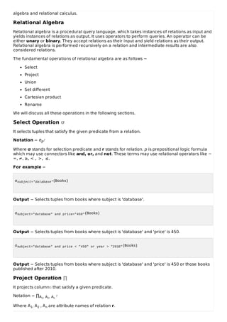 algebra and relational calculus.
Relational Algebra
Relational algebra is a procedural query language, which takes instances of relations as input and
yields instances of relations as output. It uses operators to perform queries. An operator can be
either unary or binary. They accept relations as their input and yield relations as their output.
Relational algebra is performed recursively on a relation and intermediate results are also
considered relations.
The fundamental operations of relational algebra are as follows −
Select
Project
Union
Set different
Cartesian product
Rename
We will discuss all these operations in the following sections.
Select Operation σ
It selects tuples that satisfy the given predicate from a relation.
Notation − σpr
Where σ stands for selection predicate and r stands for relation. p is prepositional logic formula
which may use connectors like and, or, and not. These terms may use relational operators like −
=, ≠, ≥, < , >, ≤.
For example −
σsubject="database"(Books)
Output − Selects tuples from books where subject is 'database'.
σsubject="database" and price="450"(Books)
Output − Selects tuples from books where subject is 'database' and 'price' is 450.
σsubject="database" and price < "450" or year > "2010"(Books)
Output − Selects tuples from books where subject is 'database' and 'price' is 450 or those books
published after 2010.
Project Operation ∏
It projects columns that satisfy a given predicate.
Notation − ∏A1, A2, An
r
Where A1, A2 , An are attribute names of relation r.
 