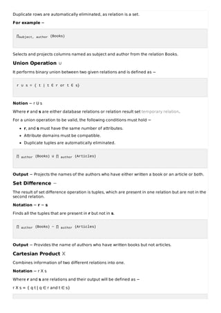 Duplicate rows are automatically eliminated, as relation is a set.
For example −
∏subject, author (Books)
Selects and projects columns named as subject and author from the relation Books.
Union Operation ∪
It performs binary union between two given relations and is defined as −
r ∪ s = { t | t ∈ r or t ∈ s}
Notion − r U s
Where r and s are either database relations or relation result set temporary relation.
For a union operation to be valid, the following conditions must hold −
r, and s must have the same number of attributes.
Attribute domains must be compatible.
Duplicate tuples are automatically eliminated.
∏ author (Books) ∪ ∏ author (Articles)
Output − Projects the names of the authors who have either written a book or an article or both.
Set Difference −
The result of set difference operation is tuples, which are present in one relation but are not in the
second relation.
Notation − r − s
Finds all the tuples that are present in r but not in s.
∏ author (Books) − ∏ author (Articles)
Output − Provides the name of authors who have written books but not articles.
Cartesian Product Χ
Combines information of two different relations into one.
Notation − r Χ s
Where r and s are relations and their output will be defined as −
r Χ s = { q t | q ∈ r and t ∈ s}
 