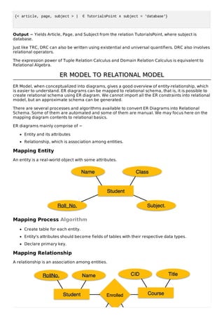 {< article, page, subject > | ∈ TutorialsPoint ∧ subject = 'database'}
Output − Yields Article, Page, and Subject from the relation TutorialsPoint, where subject is
database.
Just like TRC, DRC can also be written using existential and universal quantifiers. DRC also involves
relational operators.
The expression power of Tuple Relation Calculus and Domain Relation Calculus is equivalent to
Relational Algebra.
ER MODEL TO RELATIONAL MODEL
ER MODEL TO RELATIONAL MODEL
ER Model, when conceptualized into diagrams, gives a good overview of entity-relationship, which
is easier to understand. ER diagrams can be mapped to relational schema, that is, it is possible to
create relational schema using ER diagram. We cannot import all the ER constraints into relational
model, but an approximate schema can be generated.
There are several processes and algorithms available to convert ER Diagrams into Relational
Schema. Some of them are automated and some of them are manual. We may focus here on the
mapping diagram contents to relational basics.
ER diagrams mainly comprise of −
Entity and its attributes
Relationship, which is association among entities.
Mapping Entity
An entity is a real-world object with some attributes.
Mapping Process Algorithm
Create table for each entity.
Entity's attributes should become fields of tables with their respective data types.
Declare primary key.
Mapping Relationship
A relationship is an association among entities.
 