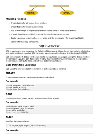 Mapping Process
Create tables for all higher-level entities.
Create tables for lower-level entities.
Add primary keys of higher-level entities in the table of lower-level entities.
In lower-level tables, add all other attributes of lower-level entities.
Declare primary key of higher-level table and the primary key for lower-level table.
Declare foreign key constraints.
SQL OVERVIEW
SQL OVERVIEW
SQL is a programming language for Relational Databases. It is designed over relational algebra
and tuple relational calculus. SQL comes as a package with all major distributions of RDBMS.
SQL comprises both data definition and data manipulation languages. Using the data definition
properties of SQL, one can design and modify database schema, whereas data manipulation
properties allows SQL to store and retrieve data from database.
Data Definition Language
SQL uses the following set of commands to define database schema −
CREATE
Creates new databases, tables and views from RDBMS.
For example −
Create database tutorialspoint;
Create table article;
Create view for_students;
DROP
Drops commands, views, tables, and databases from RDBMS.
For example−
Drop object_type object_name;
Drop database tutorialspoint;
Drop table article;
Drop view for_students;
ALTER
Modifies database schema.
Alter object_type object_name parameters;
For example−
 