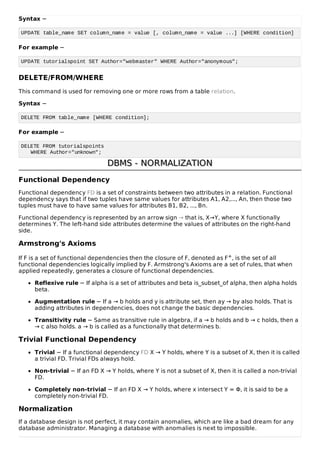Syntax −
UPDATE table_name SET column_name = value [, column_name = value ...] [WHERE condition]
For example −
UPDATE tutorialspoint SET Author="webmaster" WHERE Author="anonymous";
DELETE/FROM/WHERE
This command is used for removing one or more rows from a table relation.
Syntax −
DELETE FROM table_name [WHERE condition];
For example −
DELETE FROM tutorialspoints
WHERE Author="unknown";
DBMS - NORMALIZATION
DBMS - NORMALIZATION
Functional Dependency
Functional dependency FD is a set of constraints between two attributes in a relation. Functional
dependency says that if two tuples have same values for attributes A1, A2,..., An, then those two
tuples must have to have same values for attributes B1, B2, ..., Bn.
Functional dependency is represented by an arrow sign → that is, X→Y, where X functionally
determines Y. The left-hand side attributes determine the values of attributes on the right-hand
side.
Armstrong's Axioms
If F is a set of functional dependencies then the closure of F, denoted as F+, is the set of all
functional dependencies logically implied by F. Armstrong's Axioms are a set of rules, that when
applied repeatedly, generates a closure of functional dependencies.
Reflexive rule − If alpha is a set of attributes and beta is_subset_of alpha, then alpha holds
beta.
Augmentation rule − If a → b holds and y is attribute set, then ay → by also holds. That is
adding attributes in dependencies, does not change the basic dependencies.
Transitivity rule − Same as transitive rule in algebra, if a → b holds and b → c holds, then a
→ c also holds. a → b is called as a functionally that determines b.
Trivial Functional Dependency
Trivial − If a functional dependency FD X → Y holds, where Y is a subset of X, then it is called
a trivial FD. Trivial FDs always hold.
Non-trivial − If an FD X → Y holds, where Y is not a subset of X, then it is called a non-trivial
FD.
Completely non-trivial − If an FD X → Y holds, where x intersect Y = Φ, it is said to be a
completely non-trivial FD.
Normalization
If a database design is not perfect, it may contain anomalies, which are like a bad dream for any
database administrator. Managing a database with anomalies is next to impossible.
 